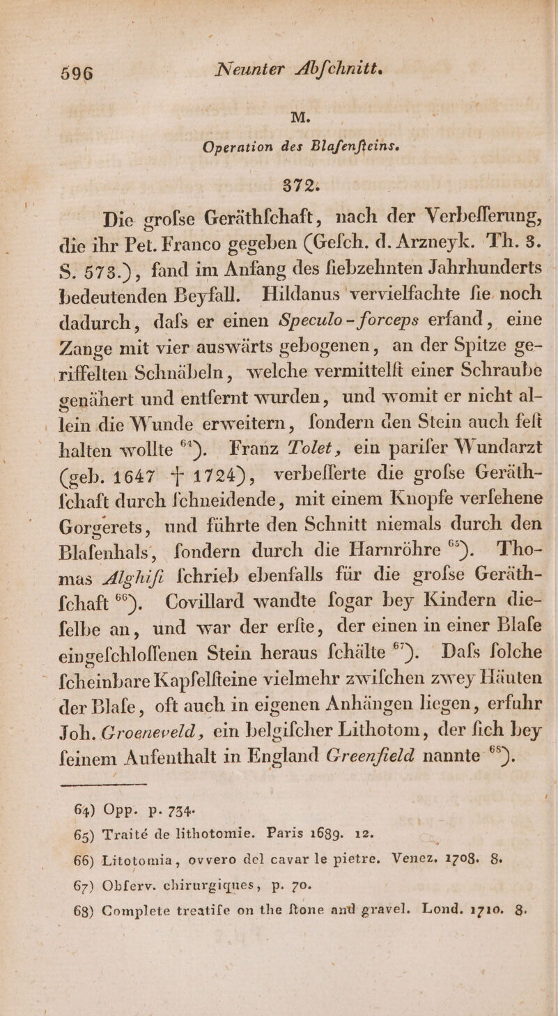 u Operation des Blafenfteins. 372: Die grofse Geräthfchaft, nach der Verbelferung, die ihr Pet. Franco gegeben (Gefch. d. Arzueyk. 'Th. 3. S. 573.), fand im Anfang des fiebzehnten Jahrhunderts bedeutenden Beyfall. Hildanus vervielfachte fie noch dadurch, dafs er einen Speculo- forceps erfand, eine Zange mit vier auswärts gebogenen, an der Spitze ge- riffelten Schnäbeln, welche vermittelft einer Schraube genähert und entfernt wurden, und womit er nicht al- ‚ lein die Wunde erweitern, fondern den Stein auch felt halten wollte °°). Franz Tolet, ein pariler Wundarzt (geb. 1647 } 1724), verbellerte die grofse Geräth- (chaft durch fchneidende, mit einem Knopfe verfehene Gorgerets, und führte den Schnitt niemals durch den Blafenhals, fondern durch die Harnröhre ”). Tho- mas Alghifi fchrieb ebenfalls für die grolse Geräth- fchaft °%). Covillard wandte fogar bey Kindern die- felbe an, und war der erfie, der einen ın einer Blale eingefchloflenen Stein heraus fchälte ”). Dals folche “ fcheinbare Kapfelfteine vielmehr zwilchen zwey Häuten der Blafe, oft auch in eigenen Anhängen liegen, erfuhr Joh. Groeneveld, ein belgifcher Lithotom, der fich bey feinem Aufenthalt in England Greenfield nannte “”). 64) Opp- P- 734 65) Traite de lithotomie. Paris 1689. ı2. 66) Litotomia, ovvero del cavar le pietre. Var, 1708. $ 67) Okferv. chirurgiques, p. 70. 68) Complete treatife on the Stone antl gravel. Lond. ı710. 8.