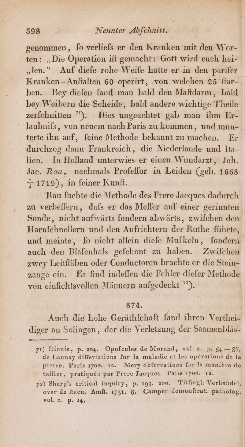 d 598 , Neunter Abfchnitt. genommen, fo verliefs er den Kranken mit den Wor- ten: „Die Operation ifi gemacht: Gott wird euch hei- „ilen.” Auf diefe rohe Weile hatte er in den parifer Kranken - Anftalten 60 operirt, ‘von welchen 25 fiar- ben.. Bey dielen fand man bald den Maftdarm, bald bey Weibern die Scheide, bald andere wichtige Theile zerfchnitten ”). Dies ungeachtet gab man ihm Er- laubnils, von neuem nach Paris zu kommen, und mun- ‚terte ihn auf, feine Methode bekannt zu machen. Er durchzog dann Frankreich, die Niederlande und Tta- lien. In Holland unterwies: er einen Wundarzt, Joh. Jac. Rau, nachmals Profellor in Leiden (geb. 1668 +:1719), in feiner Kunf. | Rau fuchte die Methode des Frere Jacques dadurch zu verbellern, dafs er das Meller auf einer gerinnten. Sonde, nicht aufwärts fondern abwärts, zwilchen den Harnfchnellern und den Aufrichtern der Ruthe führte, und meinte, fo nicht allein diefe Mufkeln, fondern auch den Blafenhals gefchont zu haben. Zwilchen zwey Leitfiäben oder Conductoren brachte er die Stein- zange ein. Es find indellen die Fehler diefer Methode von einfichtsvollen Männern aufgedeckt ”). 874. | / Auch die kohe Geräthfchaft fand ihren Verthei- diger an Solingen, der die Verletzung der Saamenbläs- 7ı) Dionis, p- 204%: Opufcules de Morand, vol. 2. p. 54— 86. de Launay dilfertations [ur la maiadie et les operations de la pierre. Paris ı700. ı2. Mery obfervations fur la maniere de tailler, pratiquee par Frere Jacques. Paris 1700. ı2. 72) Sharp’s eritical inguiry, p. 199. 200. Titlingh Verhandel, over de Iteen. Ami. 1731. 8. Camper demonßtrat. patholog, vol. 2. pP. 14