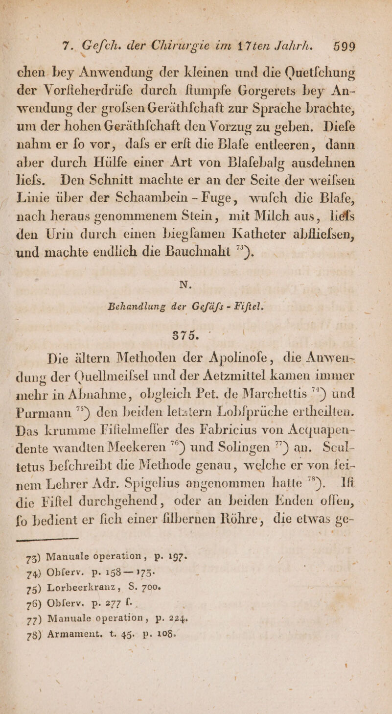 ® PT. Gefeh. der Chirurgie im ATten Jahrh. 599 chen bey Anwendung der kleinen und die Quetfchung der Vorlieherdrüfe durch fiumpfe Gorgeretis bey An- wendung der grofsen Geräthfchaft zur Sprache brachte, um der hohen Geräthlchaft den Vorzug zu geben. Diefe nahm er fo vor, dals er erli die Blafe entleeren, dann aber durch Hülfe einer Art von Blafebalg ausdehnen liefs. Den Schnitt machte er an der Seite der weilsen Linie über der Schaambein - Fuge, wufch die Blafe, nach heraus genommenen Stein, mit Milch aus, liefs den Urin durch einen biegfamen Katheter abflliefsen, - und machte endlich die Bauchnaht ”). | N. Behandlung der Gefäfs - Fifiel. 379. Die ältern Methoden der Apolinofe, die Auwen- dung der Quellmeifsel und der Aetzmittel kamen immer mehr in Abnahme, obgleich Pet. de Marchettis ””) und Purmann ”°) den beiden letztern Lobfprüche ertheilten. Das krumme Filfielmeller des Fabricius von Acquapen- dente wandten Meekeren ”) und Solingen ”) an. Scul- ietus befchreibt die Methode genau, welche er von fei- nem Lehrer Adr. Spigelius angenommen hatte ”). Ifi die Fiftel durchgehend, oder an beiden Enden oflen, fo bedient er fich einer filbernen Röhre, die etwas ge- a 75) Manuale operation, p. 197. 74) Oblerv. p. 158 — 173. 75) Lorbeerkranz, S. 700 76) Oblerv. p. 277 I. 77) Manuale operation, p. 224. 78) Armameni. t. 45. pP. 108.