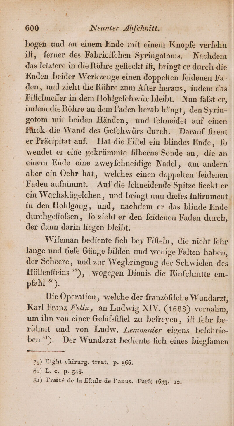 ift, ferner des Fabricifchen Syringotoms. Nachdem das letztere in die Röhre gelteckt ili, bringt er durch die Enden beider Werkzeuge einen doppelten feidenen Fa- ‘F seheller ; in dem Hohlgefchwür bleibt. Nun falst er, indem die Röhre an dem Faden herab hängt, den Syrin- gotom mit beiden Händen, und fchneidet auf einen Ruck die Wand des Gefchwürs durch. Darauf fireut er Präcipitat auf. Hat die Fifiel ein blindes Ende, lo aber ein Oehr hat, welches einen doppelten feidenen Faden aufnimmt. Auf die fchneidende Spitze fteckt er ‚ durchgefiolsen, fo zieht er den feidenen Faden durch, der dh derke: liegen bleibt. lange und tiefe Gänge bilden und wenige Falten haben, der Scheere, und zur Wegbringung der Schwielen des Höllenfieins '”), wogegen Dionis die Einfchnilte em- pfahl °°). Die Operation, welche der franzöfifche Wundarzt, Karl Franz Felix, an Ludwig XIV. (1 688) vornahm, um ihn von einer Gefäfshiliel zu befreyen, ift fehr be- ruhmt und von Ludw. Lemonnier eigens befchrie- ben ”). Der Wundarzt bediente fich eines biegfamen 79) Eight chirurg. treat. p. 366. 80) L. c. Ip... 348. 31) Tradte de la fiftule de l’anus. Paris 1699. ı2.