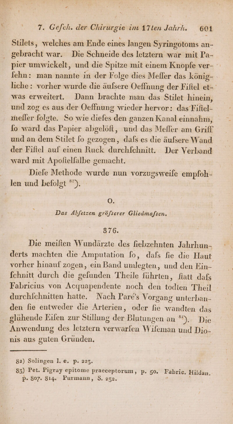 Stilets, welches am Ende eines langen Syringotoms an- gebracht war. Die Schneide des letztern war mit Pa- pier umwickelt, und die Spitze mit einem Knopfe ver- fehn: man nannte in der Folge dies Mefler das könig- - liche: vorher wurde die äufsere Oeffnung der Fifiel et- was erweitert. Dann brachte man das Stilet hinein, und zog es aus der Oeffnung wieder hervor: das Fiftel- neller folgte. So wie diefes den ganzen Kanal einnahm, fo ward das Papier abgelöft, und das Meller am Griff und an dem Stilet fo gezogen, dafs es die äulsere Wand der Fifiel auf einen Ruck durchfchnitt. Der Verband ward mit Apoliellalbe gemacht. Diefe Methode wurde nun vorzugsweile empfoh- len und befolgt ”). | O. Das Abfetzen gröfserer Gliedma/sen. 576. Die meilten Wundärzte des fiebzehnten Jahrhun- derts machten die Amputation fo, dafs fie die Haut vorher hinauf zogen, ein Band umlegten, und den Ein- fchnitt durch die gefunden Theile führten, ftatt dafs Fabricius von Acquapendente noch den todten Theil durchfchnitten hatte. Nach Pares Vorgang unterban- den fie entweder die Arterien, oder fie wandten das glühende Eilen zur Sullung der Blutungen an °. Die Anwendung des letztern verwarfen Wileman und Dio- nis aus guten Gründen. 82) Solingen 1. e. p. 223. 85) Pet. Pigray epitome praeceptorum, p. 50. Fabric. Hildan. p- 807. 814. Purmann, S$. 232.