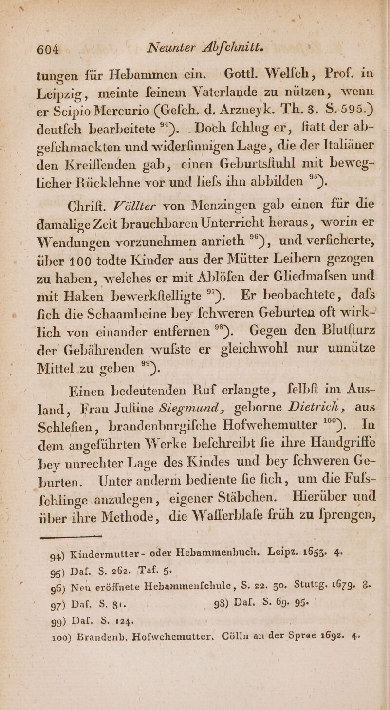 tungen für Hebammen ein. Gott. Welfch, Prof. in Leipzig, meinte feinem Vaterlande zu nützen, wenn er ini Mercurio (Gelch. d. Arzneyk. Th. 3. $.595.) deutfch bearbeitete °*). Doch fchlug er, fiatt der ab- gefchmackten und widerfinnigen Lage, die der ltaliäner den Kreillenden gab, einen Geburtsfiuhl mıt beweg- licher Rücklehne vor und liefs ihn abbilden °”). Chrifi. Yöllter von Menzingen gab einen für die damalige Zeit brauchbaren Unterricht heraus, worin er Wendungen vorzunehmen anrieth °”), und verickeiee: über 100 todte Kinder aus der Mütter Leibern gezogen zu haben, welches er mit Ablölen der Chedtnnken aid mit Haken bewerkfielligte ”). Er beobachtete, dals fich die Schaambeine bey [chweren Geburten oft wirk- lich von einander entfernen °°). Gegen den Blutliurz der Gebährenden wufste er gleichwohl nur unnütze Mittel.zu geben °”). Einen bedeutenden Ruf erlangte, felbfi im Aus- land, Frau Jufüne Siegmund, geborne Dietr ich, aus Schlefen, brandenburgifche Hofwehemutter ”). In dem angeführten Werke befchreibt fie ihre Handgriffe bey unr hr Lage des Kindes und bey Th wane Ge- burten. Unter enden bediente fie fich, um die Fuls- fchlinge anzulegen, eigener Stäbchen. Hierüber und über ihre Methode, äh w allerblafe früh zu fprengen, OR URAN 94) Kindermutter - oder Hebammenbuch. Leipz. 2 4: 95) Dal. S. 262. Taf. 5. 96) Neu eröffnete Hebammenlchule, S. 22. 30. Stuttg. 1679. 28. 97) Daf. S. gt. | 98) Daf. S. 69. 95 99) Dal, S. 124. »00) Brandenb. Hofwchemutter. Cölln an der Steh 1692. 4.