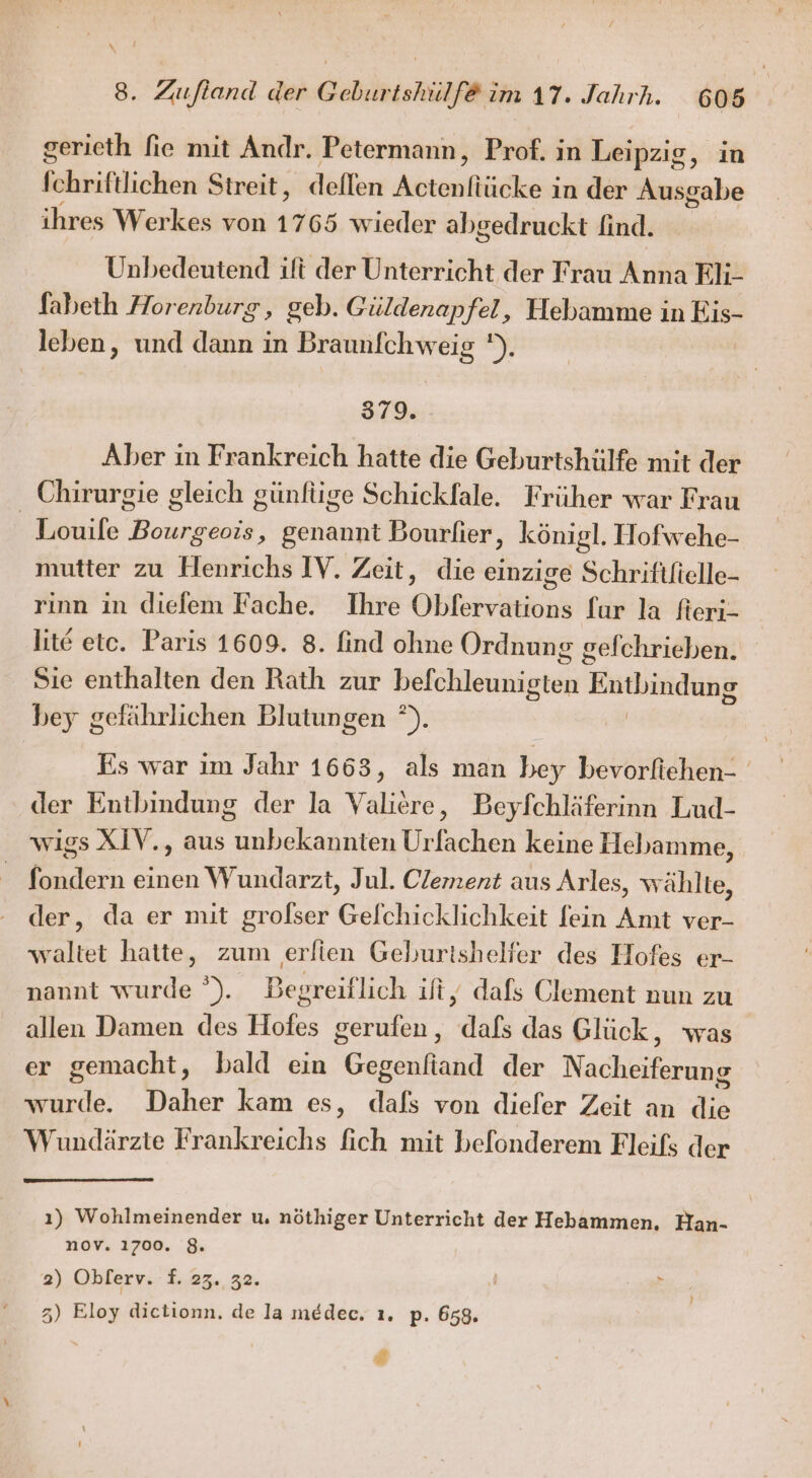 gerieth fie mit Andr. Petermann, Prof. in Leipzig, in fchriftlichen Streit, dellen Atem ın der A ihres Werkes von 1765 wieder abgedruckt find. Unbedeutend ift der Unterricht der Frau Anna Eli- fabeth Horenburg, geb. Güldenapfel, Hebamme in he leben ‚ und dann in Braunfchweig '). 379. Aber in Frankreich hatte die Geburtshülfe mit der Chirurgie gleich günfüge Schickfale. Früher war Frau _ Louile Bourgeois, genannt Bourlier, königl. Hofwehe- mutter zu Henrichs IV. Zeit, die einzige Schrififielle- rinn in diefem Fache. Ihre Obfervations fur la fieri- lite etc. Paris 1609. 8. find ohne Ordnung gefchrieben. Sie enthalten den Rath zur befchleunigten Entbindung bey gefährlichen Blutungen °). Es war im Jahr 1663, als man bey bevorfiehen- der Entbindung der la Valiere, Beyfchläferinn Lud- wigs XIV., aus unbekannten Urfachen keine Hebamme, fondern einen Wundarzt, Jul. Clement aus Arles, wählte, der, da er mit grolser Gelchicklichkeit fein Amt ver- waltet hatte, zum erfien Gehurtishelier des Hofes er- nannt wurde °). Begreiflich ift, dafs Clement nun zu allen Damen des Hofes gerufen, dafs das Glück, was | er gemacht, bald ein Gogenfand der Nacheifefung wurde. Daher kam es, dals von diefer Zeit an die Wundärzte Frankreichs fich mit belonderem Fleifs der ı) Wohlmeinender u, nöthiger Unterricht der Hebammen. Han- nov. 1700. 8. 2) Okferv.: f. 23. 32. 5) Eloy dietionn. de la medec. ı. p. 658. #