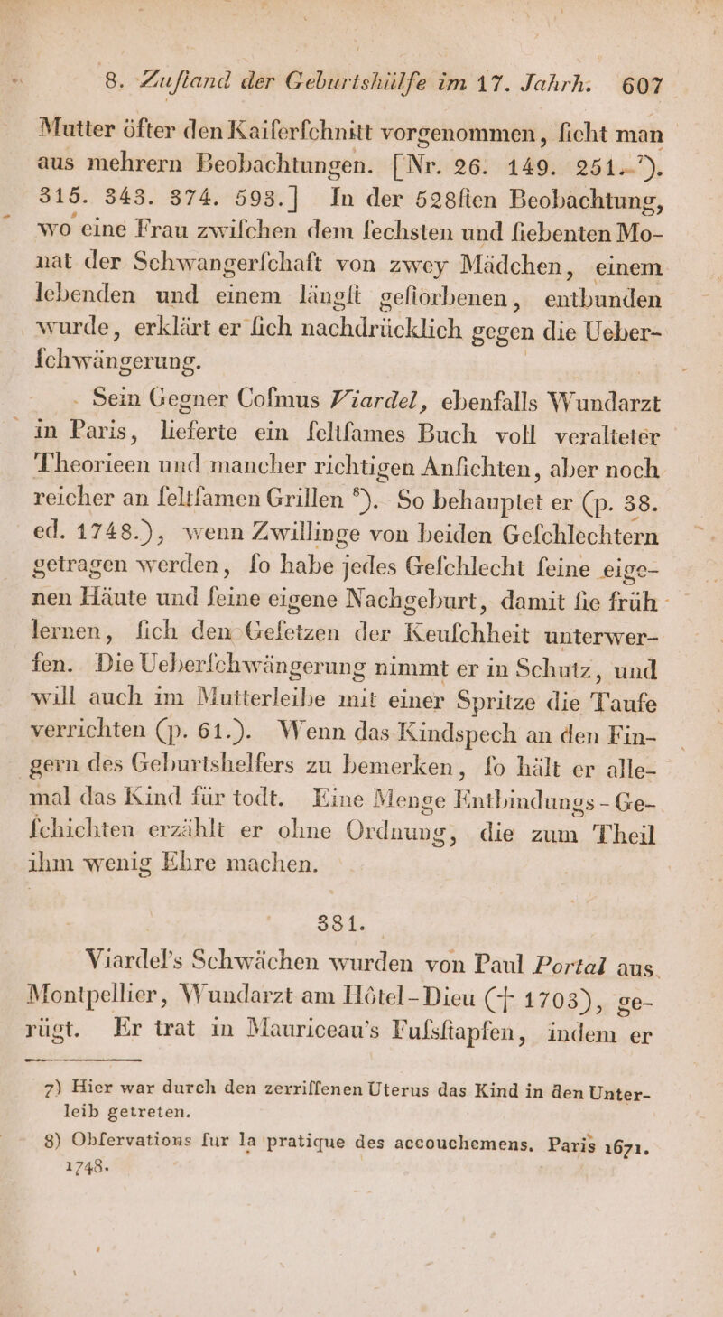 Mutter öfter den Kaiferfchnitt vorgenommen, fieht man aus mehrern Beobachtungen. ENT. 26. 149. 251=)): 315. 343. 874. 598.] ii der 528lien Beobachtung, wo eine Frau zwifchen dem fechsten und fiebenten Mo- nat der Schwangerfchaft von zwey Mädchen, einem lebenden und einem längfi gefiorbenen , ar. wurde, erklärt er lich Ba lic ERAL gegen die Ueber- ahaeäner Ung. . Sein Gegner Colmus Piardel, ebenfalls W Be in Paris, ein Seltlfames Buch voll veralteter Theorieen und mancher richtigen Anfichten, aber noch reicher an feltfamen Grillen °). So Bean er (p. 38. ed. 1748.), wenn Zwillinge von beiden Gefchlechtern getragen werden, fo habe elles Gefchlecht feine eige- nen Häute und Jeine eigene Nachgeburt, damit fie früh - lernen, fich den Gefetzen der Keufchheit unterwer- ien. Die Ueberlchwängerung nimmt er in Schutz, und will auch im Mutterleibe mit einer Spritze die Taufe verrichten (p. 61.). Wenn das Kindspech an den Fin- gern des Geburtshelfers zu bemerken, fo hält er alle- mal das Kind für todt. Eine Menge TRIER g5 - Ge- fchichten erzählt er ohne Or ee die zum Theil ihm wenig Ehre machen. 881. Viardels Schwächen wurden von Paul Portal aus. Montpellier, Wundarzt am Hötel-Dieu (+ 1703), ge- rügt. Er trat in Mauriceau’s F ulsltapfen , Bee er 7) Hier war durch den zerriffenen Uterus das Kind in den Unter- leib getreten. 8) Oblervations fur la pratique des accouchemens, Paris 1671. 1748»