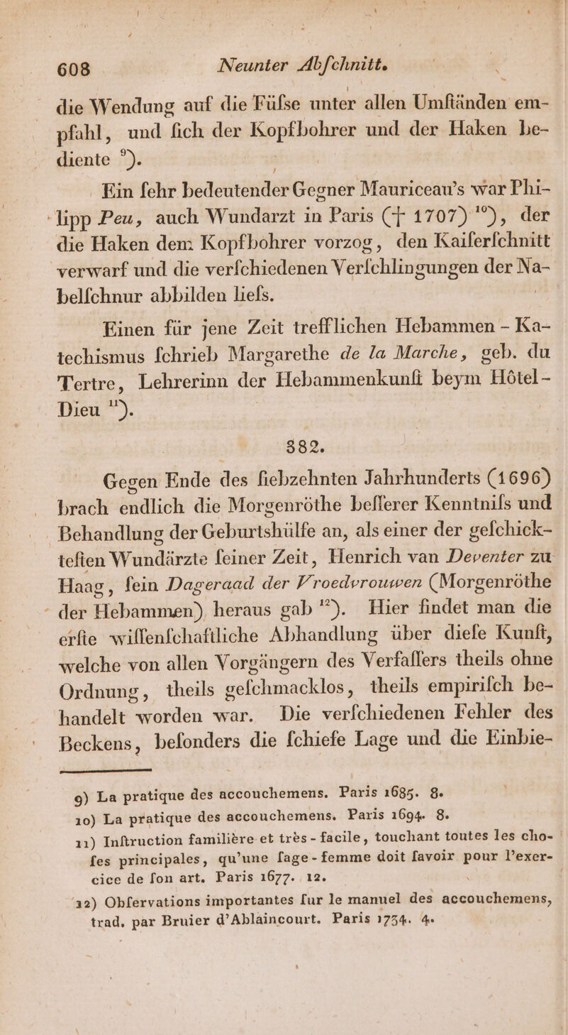 die Wendung auf die Fülse unter allen Umftänden em- pfahl, und fich der Bppfhahrer und der Haken be- diente °). . Ein [ehr bedeutender Gegner Mauriceau’s war Phi- -lipp Peu, auch Wundarzt in Paris (F 1707) ”), der die Haken dem Kopfbohrer vorzog, den Kaiferfchnitt verwarf und die verfchiedenen en der Na- belfchnur abbilden liels. Einen für jene Zeit trefflichen Hebammen - Ka- techismus fchrieb Margarethe de la Marche, geb. du Tertre, Lehrerinn der Hebammenkunfi beym Hötel - Dieu ). | I 382. Gegen Ende des hebzehnten Jahrhunderts (1696) brach indlich die Morgenröthe beflerer Kenntnifs und Behandlung der Gehmirälke an, als einer der gelchick- tefien Wundärzte feiner Zeit, Henrich van Deventer zu Haag ‚ fein Dageraad der y; roedvroumwen (Morgenröthe der Hebammen), heraus gab). Hier findet man die crfie wilfenfchaftliche Abhandlung über diefe Kunft, welche von allen Vorgängern des Verfühlers theils ohne Ordnung, theils gelchmäcklös; theils empirifch be- handelt worden war. Die verfchiedenen Fehler des Beckens, befonders die fchiefe Lage und die Einbie- 0) La pratique des accouchemens. Paris 1685. &amp; ı0) La pratique des accouchemens. Paris 1694. 8. 11) Inftruction familiere et tres- facile, touchant toutes les cho- fes principales, qu’une [age - femme doit [avoir pour l’exer- cice de fon art. Paris 1677. ı2. | ‘12) Obfervations importantes [ur le manuel des accouchemens, trad. Be Bruier d’Ablaincourt. Paris 1734. 4