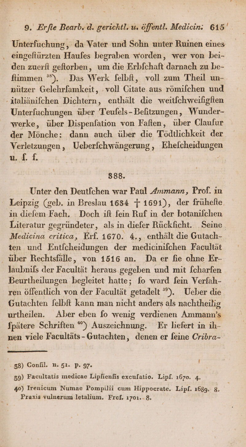 Unterfuchung, da Vater und Sohn unter Ruinen eines Bisetärzten: Hyales begraben worden, wer von bei- den zuerft gefiorben, um die Erbfchaft darnach zu be- fiimmen °). Das Werk felbfi, voll zum Theil un-. nützer Gelehrfamkeit, voll Citate. aus römifchen und -italiänifchen Dichtern, enthält die weitfchweiligfien Unterfuchungen über Teufels - Beftzungen, Wunder- werke, über Dispenfation von Faften, über Claufur der Mönche: dann auch über die Tödilichkeit der Verletzungen , Ueberfchwängerung , Hhelcheklug EN u... 1. 2 388. Unter den Deutfchen war Paul Ammann, Prof. ın Leipzig (geb. in Breslau 1634 + 1691), der frühelie. in diefem Fach. : Doch ift fein Ruf in der botanilchen Literatur gegründeter, als ı in diefer Rückficht. Seine. Medicina critica, Erf. 1670. 4.,. enthält die Gutach- ten und Entlcheidungen der A RE Facultät _ über Rechtsfälle, von 1516 an. Da er fie ohne Er- laubnils der Facultät heraus gegeben und mit [charfen Beurtheilungen begleitet hatte; fo ward fein Verfah- ren öffentlich von der Facultät getadelt °”). Ueber die Gutachten felbft kann man nicht anders als nachtheilig urtheilen. Aber eben fo wenig verdienen Ammann’s Spätere Schriften °°) Auszeichnung. Er liefert in ih- nen viele Facultäts- Gutachten, denen er feine Cribra- f 38) Confil. n. 51. p. 97. 39) Facultatis medicae Lipfienfis excufatio. Lipf. 1670. 4. 40) Irenicum Numae Pompilii cum Hippocrate. Lipf. 1689. 8. Praxis vulnerum letalium, Frcef. 1701.-8.