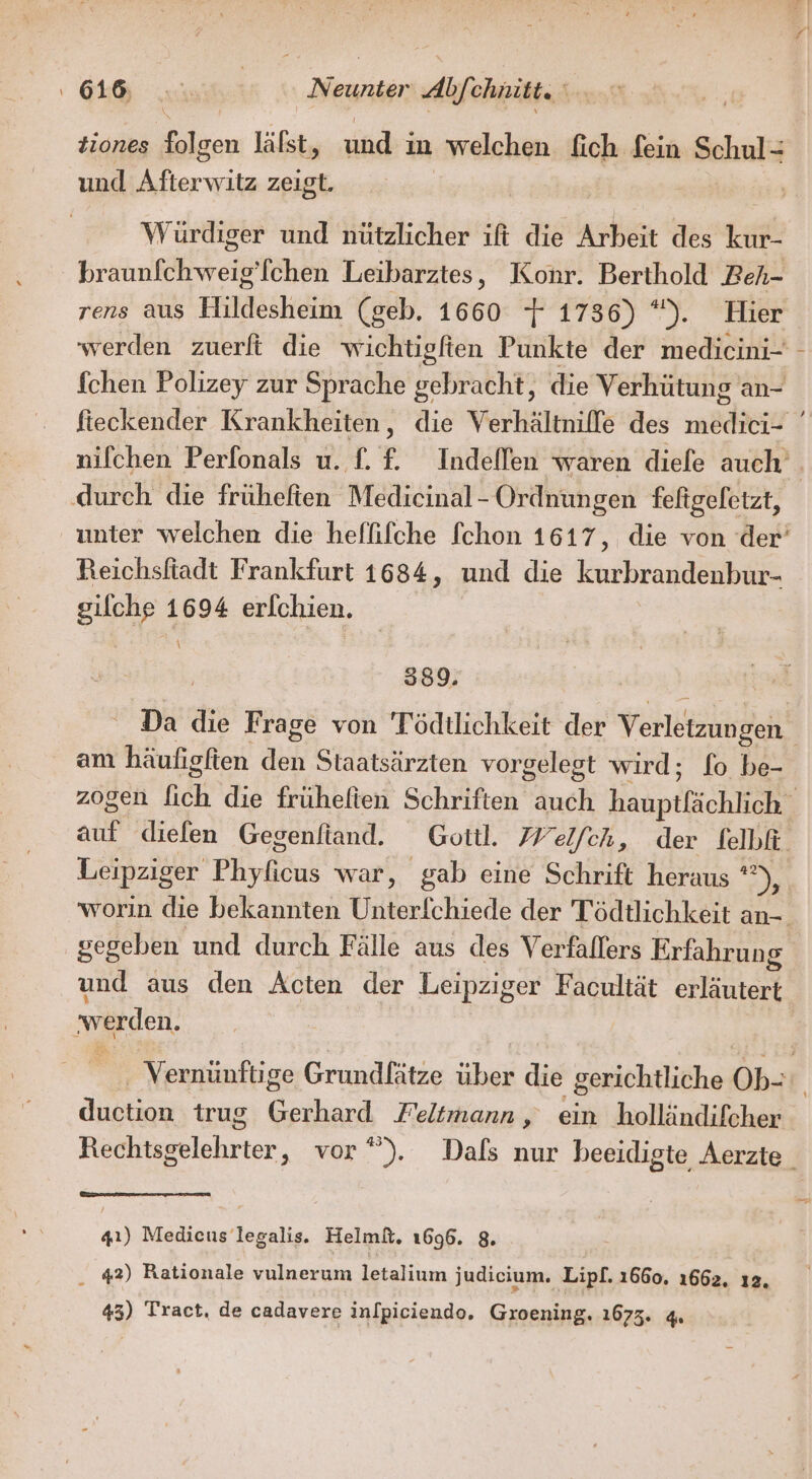 OL nie RR Abfehnite; ” tiones een läfst, und:i ın welchen fich fein Schul- und ee zeigt. | Würdiger und nützlicher ift die Arbeit des kur- braunfchweig’[chen Leibarztes, Konr. Berthold Beh- rens aus Hildesheim (geb. 1660 + 1736) *). Hier durch die früheften Medicinal- Ordnungen feftgefetzt, Reichsftadt Frankfurt 1684, und die kurbrandenbur- Ei 1694 erlchien. 389. am häufigften ash Staatsärzten vorgelest wird; fo be- und aus den Acten der Leipziger Facultät erläutert werden. Austin trug had Feltmann , ein holländifcher 41) Medieus legalis. Helmft. 1696. 8. 42) Rationale vulnerum letalium judicium. Lipl. 1660. 1662. ı2,