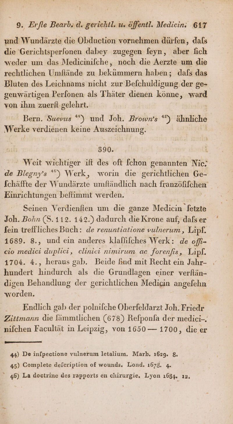 und’ Wundärzte die Obduction vornehmen dürfen, dafs die Gerichtsperfonen dabey zugegen feyn, aber fich weder um das Medicinilche, noch die Aerzte um die rechtlichen Umfiände zu bekummern haben; dafs das Bluten des Leichnams nicht zur Befchuldigung der ge- genwärtigen Perfonen als Thäter dienen könne, ward von ihm zuerfi gelehrt. Bern. Suevus *) und Joh. Browws *) .. Werke verdienen keine Auszeichnung, 390. ' Weit wichtiger ift des oft [chon genannten Nie: de Blegny’s °') Werk, worin die gerichtlichen Ge- Schäffte der W ER umftändlich nach franzöfifchen Einrichtungen beftimmt werden. Seinen Verdienfien um die ganze Medicin letzte Joh. Bohn (S.112. 142.) dadurch die Krone auf, dafs er fein trefflichesBüch: de renuntiatione vulnerum, Lipf. 1689. 8., und ein anderes klafifches Werk: de offi- cio een duplici, clinici nımırum ac for enfis , Lipf. 1704. 4., heraus gab. Beide And mit Recht ein Jahr- hundert hinderch als die Grundlagen einer verfiän- digen Behandlung der berichuichen, Medicin Be Erden, Endlich gab der polnilche Oberfeldarzt Joh. Friede | Zittmann die Erummtlichen (678) Refponla der medici-. ‚nifchen Facultät in Leipzig, von 1650 — 1700, die er 44) De in[pectione vulnerum letalium. Marb. 1629. 8. 45) Complete defcription of wounds. Lond. 1678. 4.  46) La doctrine des rapports en chirurgie. Lyon ı684. ı2, \