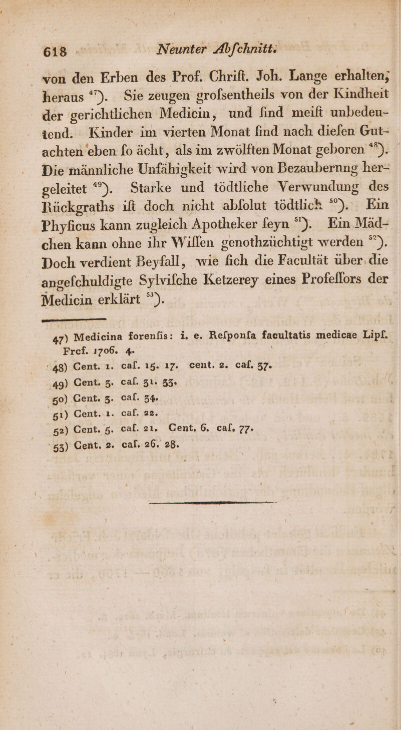 won den Erben des Prof. Chrift. Joh. Lange erhalten; heraus °'). Sie zeugen grofsentheils von der Kindheit der gerichtlichen Medicin, und find meilt unbedeu- iend. Kinder im vierten Monat find nach diefen Gut- achten eben [o ächt, als im zwölften Monat geboren ). Die männliche Unfähigkeit wird von Bezaubernng her- geleitet *). Starke und tödtliche Verwundung des Rückgraths ift doch nicht abfolut tödtlich ”). Eın Phyficus kann zugleich Apotheker feyn “). Ein Mäd- chen kann ohne he Willen genothzüchtigt werden °”). Doch verdient Beyfall, wie ich die Facultät über: die angefchuldigte Sylvilche Ketzerey eines Profellors der Medicin erklärt ”). 47) Medicina forenfis: i. e. Refponla facultatis medicae Lipf. Fref. 1706. 48) Cent. ı. cal. 15. ı7. cent. 2. caf. 37. 49) Cent. z. cal. Z1. 35. 50) Cent. 3. cal. 3% 81) Cent..ı. caf. 22. 52) Cent. 5. cal. 2ı. Cent, 6. cal. 77.