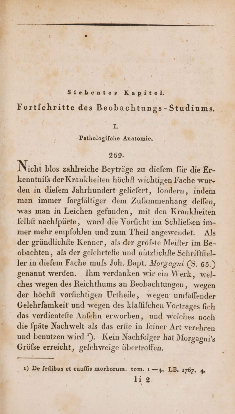 ER Siebentes Kapitel. Fortfchritte des Beobachtungs- Studiums. / T. ee Pathologifche Anatomie. ’ 269. ) Nicht blos zahlreiche Beyträge zu diefem für die Er- kenntnils der Krankheiten höchft wichtigen Fache wur- den in diefem Jahrhundert geliefert, fondern, indem man immer lorgfältiger dem Zufammenhang dellen, was man in Leichen gefunden, mit den Krankheiten felbft nachfpürte, ward die Vorficht im Schliefsen im- mer mehr empfohlen und zum Theil angewendet. Als der gründlichfte Kenner, als der grölste Meilter im Be- obachten, als der gelehrtefie und nützlichfie Schriftfel- ler in diefem Fache mufs Joh. Bapt. Morgagni (S. 65.) genannt werden. Ihm verdanken wir ein Werk, wel- ches wegen des Reichthums an Beobachtungen, wegen der höchft vorfichtigen Urtheile, wegen umfallender Gelehrfamkeit und wegen des klalfifchen Vortrages fich das verdientelte Anfehn erworben, und welches noch die Späte Nachwelt als das erlie in feiner Art verehren und benutzen wird ’). Kein Nachfolger hat Morgagni’s Gröfse erreicht, gelchweige übertroffen. 2) De fedibus et caullis morborum. tom. ı—4. LB. 1767. 4.