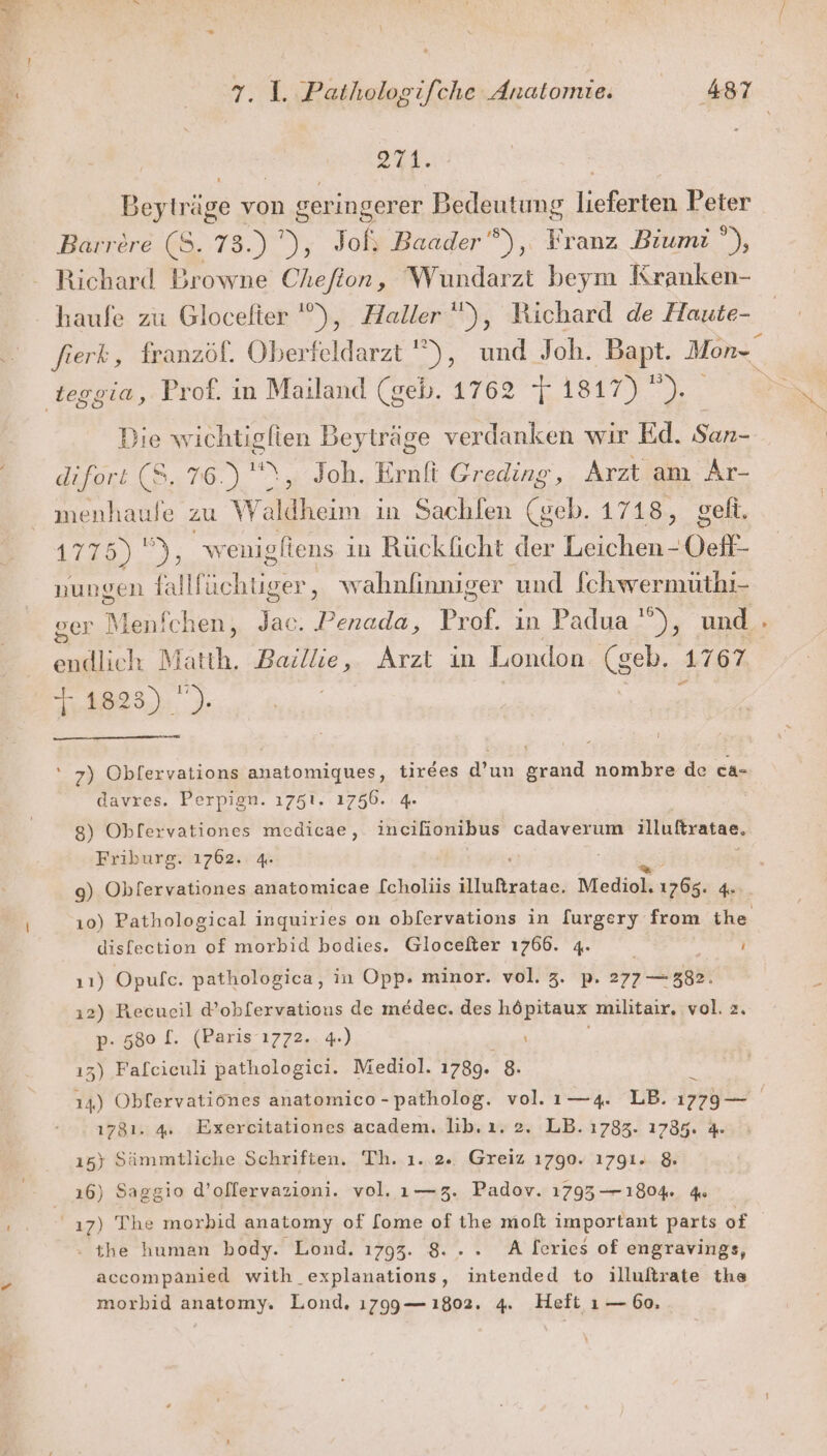 271. Beyträge von geringerer Bedeutung befinlen Peter Barrere (8. 73.) ), Joßs Baader”), Franz Biumi u Richard Browne Cheflon, Wundarzt beym Kranken- haufe zu Glocefter '), Haller), Richard de Haute- teggia, Prof. in Mailand (geb. 1762 ist _ Die wichtigfien Beyträge verdanken wir Ed. San- difort (8, 76.) '\, Joh. Ernft Greding, Arzt am Ar- menhaule zu Waldheim in Sachlen (geb. 1718, geft, 47,51.) wenigfiens in Rücklicht der Leichen - Oel nungen falll rare. ,‚ wahnlinniger und Schwermüthi- ger Maschen, Jac. Penada, Prof. in Padua ! Dr und -» endlich Matth. Baillie, Arzt in London (seh, 1767 11823) ). 7) Oblervations anatomiques, tirees d’un grand nombre de ca- davres. Perpign. 1751. 1756. 4. | 8) Oblervationes medicae, incifionibus cadaverum illußratae. Friburg. 1762. 4. 9) Obfervationes anatomicae [choliis EEE Mediol. 1765. 4 10) Pathological inquiries on oblervations in [urgery from is dislection of morbid bodies. Glocefter 1766. 4. ) 11) Opufc. pathologica, in Opp. minor. vol. 3. p. 277 — 382. 12) Recueil d’ob[ervations de medec. des höpitaux militair, vol. 2. p- 580 [. (Paris 1772. 4.) ı3) Fafcieuli pathologici. Mediol. 1789. 8. 1781. 4. Exercitationes academ. lib. ı. 2. LB. 1783. 1785. 4. 15) Sämmtliche Schriften. Th. ı..2.. Greiz 1790. 1791. &amp;. 16) Saggio d’olfervazioni. vol. ı—3. Padov. 1793 — 1804 4 17) The morbid anatomy of [ome of the molt important parts of - the human body. Lond. 1793. 8... A Ieries of engravings, accompanied with_explanations, intended to illuftrate the