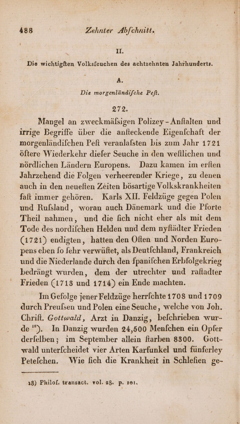 II. Die wichtigfien Volksfeuchen des achtzehnten Jahrhunderts. A. Die morgenländifche Peft. 272: Mangel an zweckmälsigen Polizey - Anfialten und irrige Begriffe über die anfieckende Eigenfchaft der morgenländifchen Peft veranlalsten bis zum Jahr 1721 öftere Wiederkehr diefer Seuche in den weltlichen und nördlichen Ländern Europens. Dazu kamen ım erlien Jahrzehend die Folgen verheerender Kriege, zu denen auch in den neuelten Zeiten bösartige Volkskrankheiten faft immer gehören. Karls XII. Feldzuge gegen Polen und Rufsland, woran auch Dänemark und die Pforte Theil nahmen, und die fich nicht eher als mit dem Tode des nordilchen Helden und dem nyfiädter Frieden (1721) endigten, hatten den Often und Norden Euro- pens eben fo fehr verwüftet, als Deutfchland, Frankreich und die Niederlande durch den Spanilchen Erbfolgekrieg bedrängt wurden, dem der utrechter und raltadter Frieden (1713 und 1714) ein Ende machten. Im Gefolge jener Feldzüge herrfchte 1708 und 1709 durch Preufsen und Polen eine Seuche, welche von Joh. Chrift. Gottwald, Arzt in Danzig, befchrieben wur- de). In Danzig wurden 24,500 Menfchen ein Opfer derfelben; im September allein fiarben 8300. Gott- wald uhferfcheidet vier Arten Karfunkel und fünferley Petefchen. Wie fich die Krankheit in Schlefien ge- 18) Philof. transact, vol. 28. p. ı01.