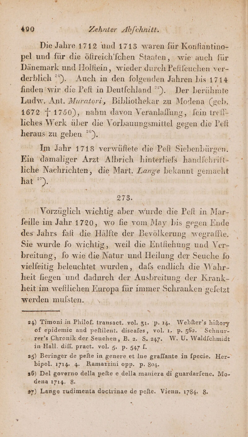 Die Jahre 1712 und 1713 waren iur Konfiantino- pel und für die öltreich’fchen Staaten, wie auch für Dänemark und Holfiein, wieder durch Pefifeuchen ver- derblich °°). Auch in den folgenden Jahren bis 1714 finden wir die Peft in Deutfchland °°). Der berühmte Ludw. Ant. Muratori, Bibliothekar zu Modena (geb. 4672-/7:175 es nahm davon Veranlallung, fein trell- liches Werk über die V orbauungsmittel gegen die Peli heraus zu geben °°). Im Jahr 1718 verwültete die Pelt Siebenbürgen. Ein damaliger Arzt Albrich hinterliefs handlchrift- liche Naltiktähtens die Mart. Zange bekannt gemacht Nat). | m | or, ‘Vorzüglich wichtig aber wurde die Pelt in Mar- _Jeille im Jahr 1720, wo fie vom May bis gegen Ende des Jahrs falti die Hälfte der Bevölkerung wegraffie. Sie wurde fo wichüg, weil die Entiiehung und Ver- breitung, fo wie die Natur und Heilung der Seuche fo vielfeitig beleuchtet wurden, dafs endlich die Wahr- heit en und dadurch u Ausbreitung der Krank- ‚ heit im ler) Europa für ı immer Schranken geletzt werden mulsten. \ 24) Timoni in Philof. transact. vol. 31. 'p. 14. Weblter’s hiltory of epidemic and peltilent. diseafes, vol. ı. p. 5362. Schnur- rer’s Chronik der Seuchen, B. 2. S. 247. W. U, Waldfchmidt in-Hall. diff. pract. vol. 5, p. z47.L. 25) Beringer de pefte in genere et lue graffante i in [pecie. Ber bipol. 1714. 4. BRamazzini opp. p. 804. 26) Del governo della pelte e della maniera di guardar[ene, Mo- dena 1714. 8. 87) Lange rudimenta doctrinae de pelte. Vienn. 1784. 8