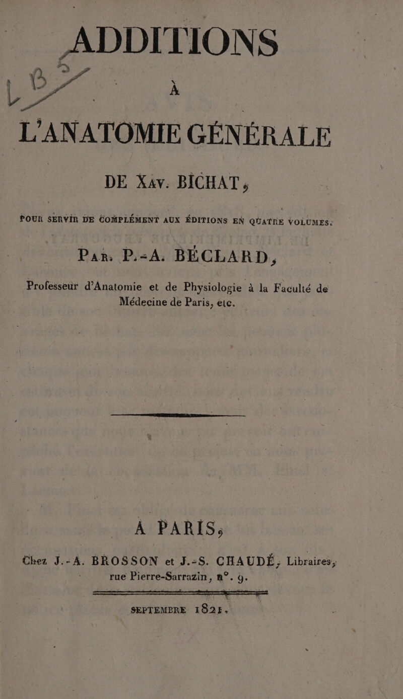 ADDITIONS L’ANATOMIE GÉNÉRALE 2 POUR SERVIR DE COMPLÉMENT AUX ÉDITIONS EN QUATRE VOLUMES: Pan. P.-A. BÉCLARD, Professeur d’Anatomie et de Physiologie à la Faculté de Médecine de Paris, eic. À PARIS, Chez J.-A. BROSSON et J.:8. CHAUDÉ, Libraires, rue Pierre-Sarrazin, n°. 9. SEPTEMBRE 1025,