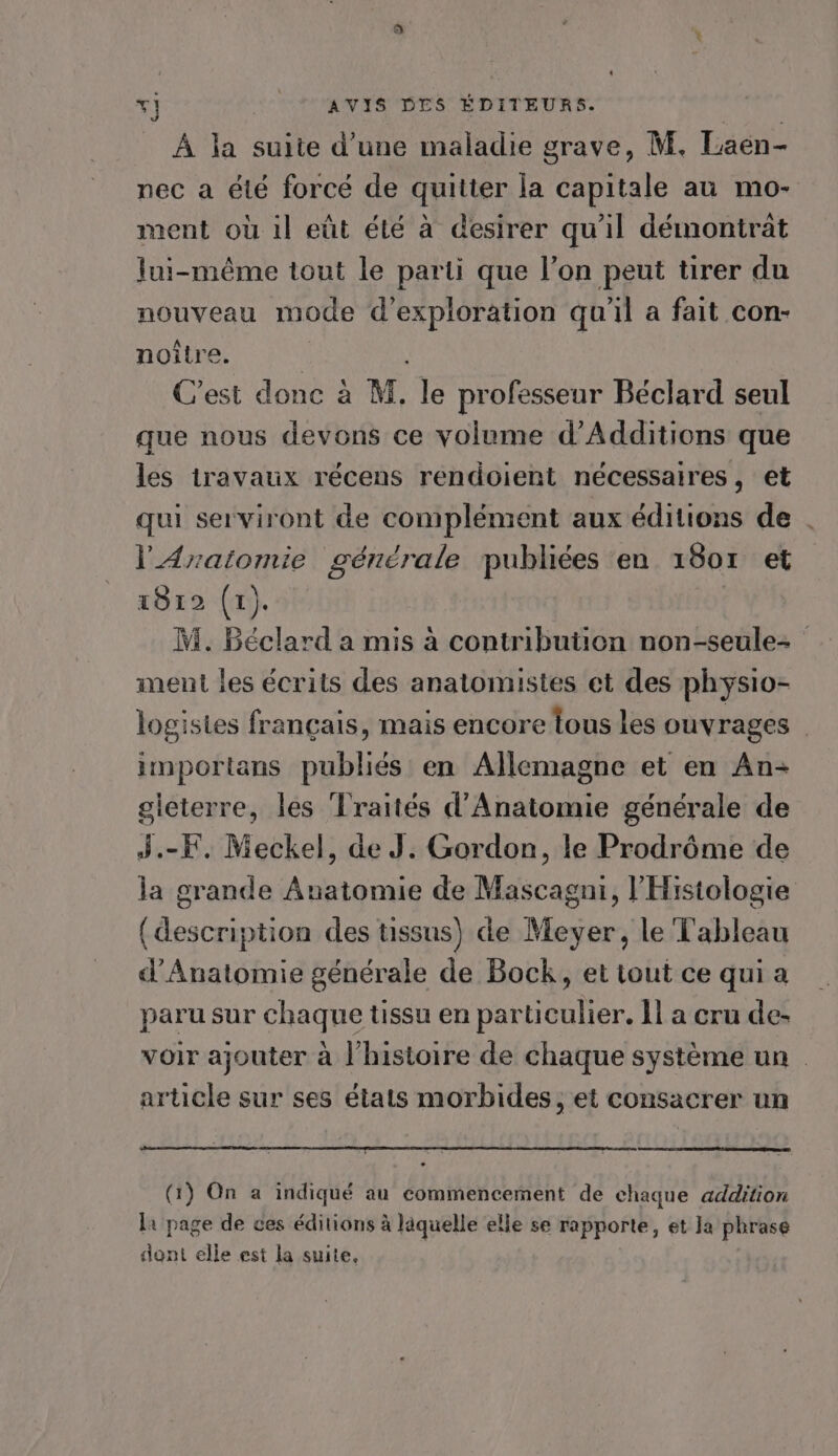 À la suite d’une maladie grave, M. Laëen- nec a été forcé de quitter la capitale au mo- ment où il eût été à desirer qu'il démontrat Jui-même tout le parti que l’on peut tirer du nouveau mode d'exploration quil a fait con- noître. | C’est donc à M, le professeur Béclard seul que nous devons ce volume d’Additions que les travaux récens rendoient nécessaires, et qui serviront de complément aux éditions de . l'AÆratomie générale publiées en 18or et 1812 (1). M. Béclard a mis à contribution non-seule- ment les écrits des anatomistes et des physio- logisies français, mais encore tous les ouvrages | importans publiés en Allemagne et en An- gieterre, les Traités d'Anatomie générale de J.-F. Meckel, de J. Gordon, le Prodrôme de la grande Anatomie de Mascagni, l'Histologie (description des tissus) de Meyer, le Tableau d’Anatomie générale de Bock, et tout ce qui a paru sur chaque tissu en particulier. 11 a cru de- voir ajouter à l’histoire de chaque système un article sur ses états morbides, et consacrer un (1) On a indiqué au commencement de chaque addition la page de ces éditions à läquelle elle se rapporte, et Ja phrase dant elle est la suite,