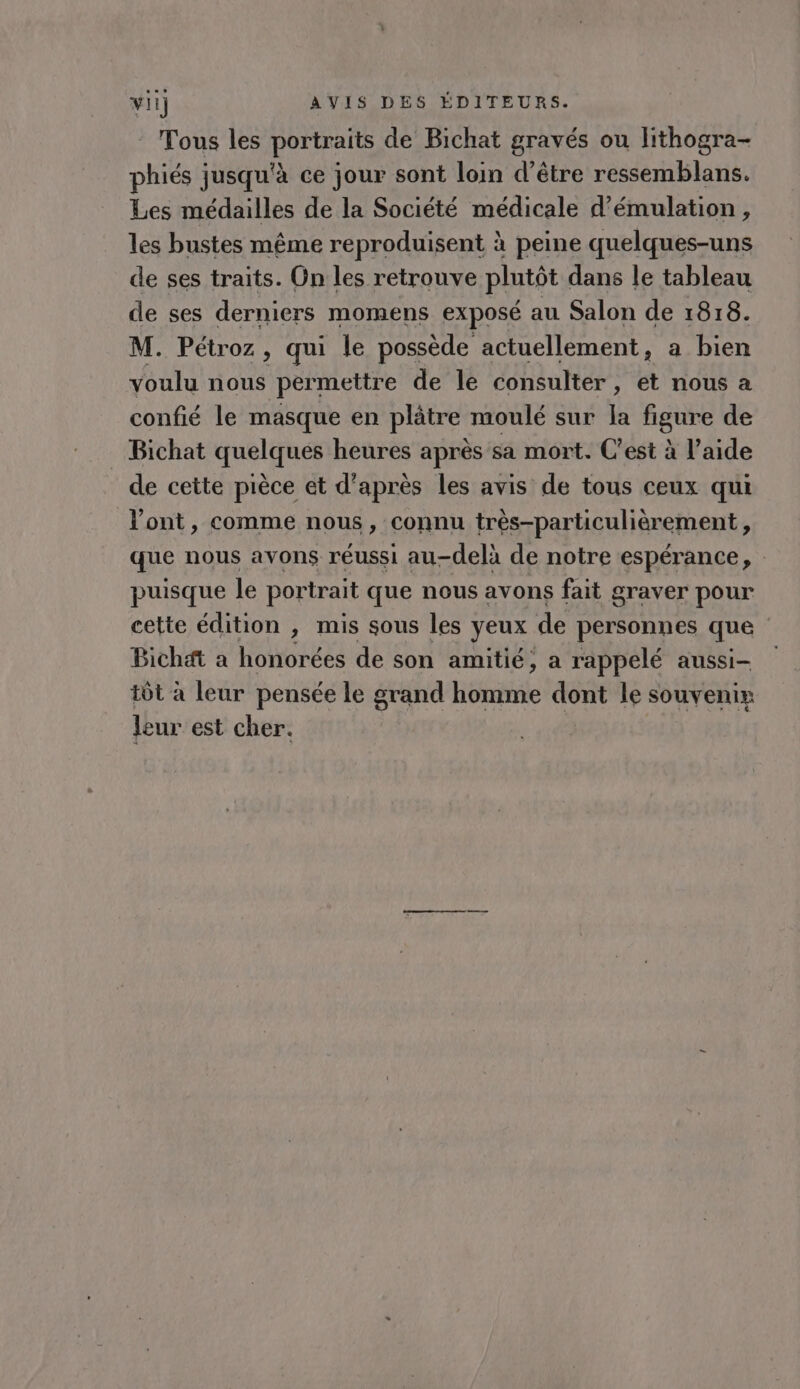 Tous les portraits de Bichat gravés ou lithogra- phiés jusqu'à ce jour sont loin d’être ressemblans. Les médailles de la Société médicale d’émulation, les bustes même reproduisent à peine quelques-uns de ses traits. On les retrouve plutôt dans le tableau de ses derniers momens exposé au Salon de 1818. M. Pétroz, qui le possède actuellement, a bien voulu nous permettre de le consulter, et nous a confié le masque en plâtre moulé sur la figure de Bichat quelques heures après sa mort. C'est à l’aide de cette pièce et d’après les avis de tous ceux qui l'ont, comme nous, connu très-particulièrement, que nous avons réussi au-delà de notre espérance, : puisque le portrait que nous avons fait graver pour cette édition , mis sous les yeux de personnes que Bichat a honorées de son amitié; a rappelé aussi- tôt à leur pensée le grand Ré dont le souvenix leur est cher.