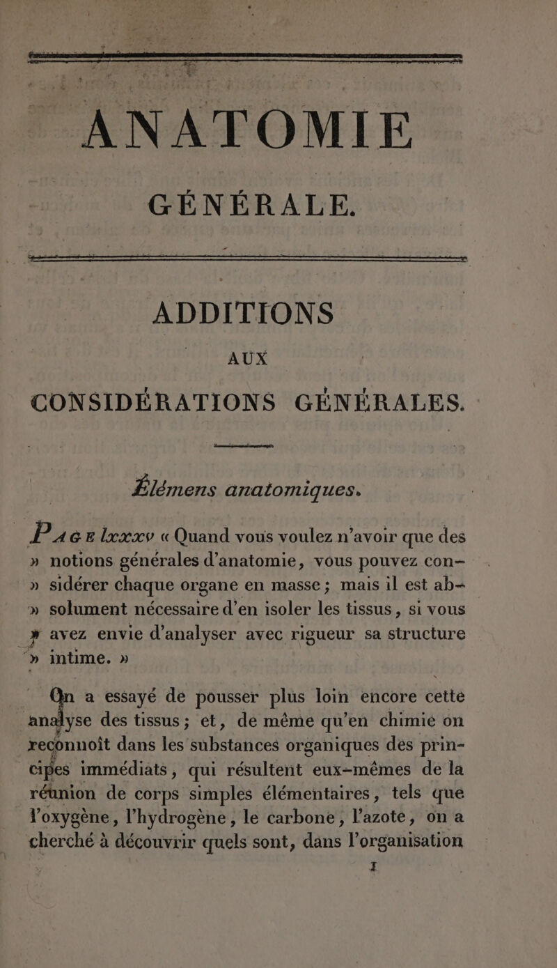 ADDITIONS AUX CONSIDÉRATIONS GÉNÉRALES. Êlémens anatomiques, P AGE lxxxv « Quand vous voulez n’avoir que des » notions générales d'anatomie, vous pouvez con- » sidérer chaque organe en masse; mais il est ab- » solument nécessaire d’en isoler les tissus, si vous _} avez envie d'analyser avec rigueur sa structure » intime. » | JL a essayé de pousser plus loin encore éètté an dyse des tissus ; et, de même qu ‘en chimie on reconnoit dans les substances organiques des prin- cipes immédiats, qui résultent eux-mêmes de la réunion de corps simples élémentaires, tels que l'oxygène, l'hydrogène , le carbone, l'azote, on a cherché à découvrir quels sont, ra l'organisation