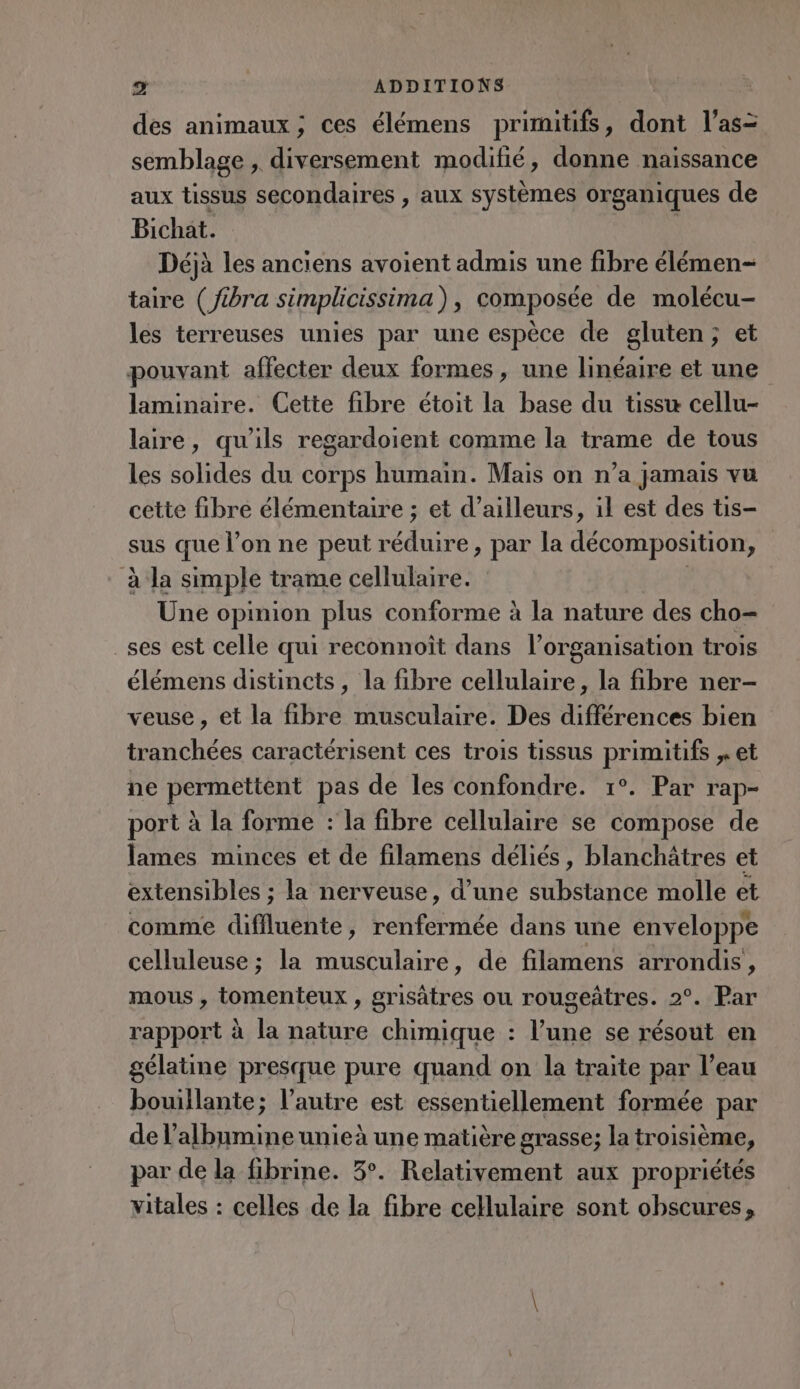 des animaux; ces élémens primitifs, dont l’as= semblage , diversement modifié, donne naissance aux tissus secondaires , aux systèmes organiques de Bichat. Déjà les anciens avoient admis une fibre élémen- taire (Jibra simplicissima), composée de molécu- les terreuses unies par une espèce de gluten; et pouvant affecter deux formes, une linéaire et une laminaire. Cette fibre étoit la base du tissu cellu- laire, qu'ils regardoient comme la trame de tous les solides du corps humain. Mais on n’a jamais vu cette fibre élémentaire ; et d’ailleurs, il est des tis- sus que l’on ne peut mr du par la décomposition, à la simple trame cellulaire. Une opinion plus conforme à la nature des cho- _ses est celle qui reconnoît dans l’organisation trois élémens distincts, la fibre cellulaire, la fibre ner- veuse , et la fibre musculaire. Des différences bien tranchées caractérisent ces trois tissus primitifs , et ne PR pas de les confondre. 1°. Par rap- port à la forme : la fibre cellulaire se compose de lames minces et de filamens déliés, blanchâtres et extensibles ; la nerveuse, d’une OU de molle et comme diffluente, renfermée dans une enveloppe celluleuse ; la musculaire, de filamens arrondis, mous , tomenteux , grisätres ou rougeûtres. 2°. Par rapport à la nature chimique : l’une se résout en gélatine presque pure quand on la traite par l’eau bouillante; l’autre est essentiellement formée par de l’albumine unieà une matière grasse; la troisième, par de la fibrine. 3°. Relativement aux propriétés vitales : celles de la fibre cellulaire sont obscures,