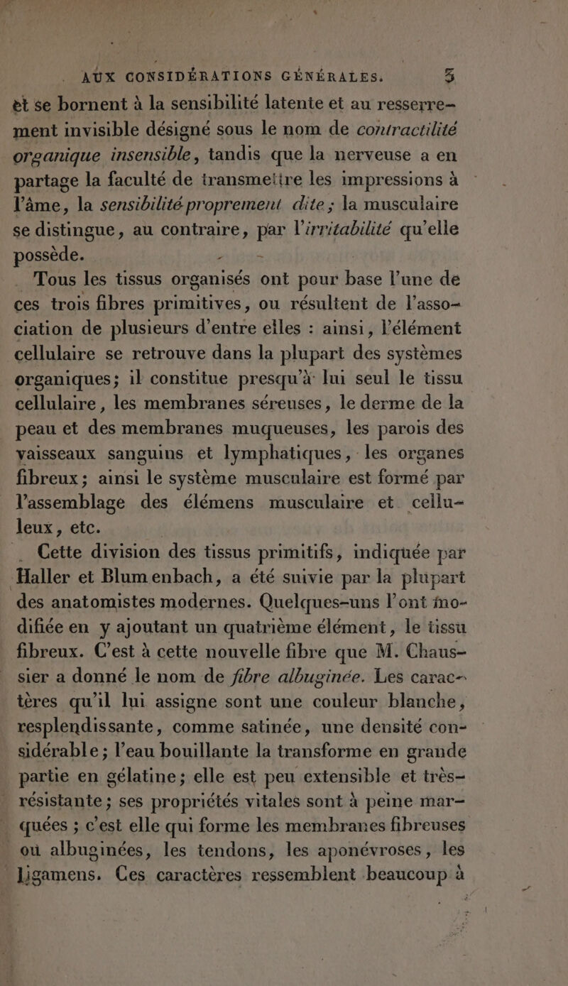 et se bornent à la sensibilité latente et au resserre- ment invisible désigné sous le nom de cortractilité orcanique insensible, tandis que la nerveuse a en partage la faculté de iransmetire les impressions à l’âme, la sensibilité proprement dite ; la musculaire se distingue, au contraire, par l’irritabilité qu’elle possède. ET INDE Tous les tissus organisés ont pour Won l’une de ces trois fibres primitives, ou résultent de l’asso- ciation de plusieurs d’entre eiles : ainsi, l'élément cellulaire se retrouve dans la plupart des systèmes organiques; il constitue presqu'à lui seul le tissu cellulaire, les membranes séreuses, le derme de la peau et des membranes muqueuses, les parois des vaisseaux sanguins et lymphatiques, les organes fibreux; ainsi le système musculaire est formé par l’assemblage des élémens musculaire et cellu- leux , etc. Cette division des tissus primitifs, indiquée par Haller et Blumenbach, a été suivie par la plupart des anatomistes modernes. Quelques-uns l’ont mo- difiée en y ajoutant un quatrième élément, le tissu fibreux. C’est à cette nouvelle fibre que M. Chaus- sier a donné le nom de fibre albuginée. Les carac- tères qu'il lui assigne sont une es blanche, resplendissante, comme satinée, une densité con- sidérable ; l’eau bouillante la transforme en grande partie en gélatine; elle est peu extensible et très- résistante ; ses propriétés vitales sont à peine mar- | quées ; © est elle qui forme les membranes fibreuses _ où albuginées, les tendons, les aponévroses, les Us gamens, Ces caractères ressemblent beaucoup:à à