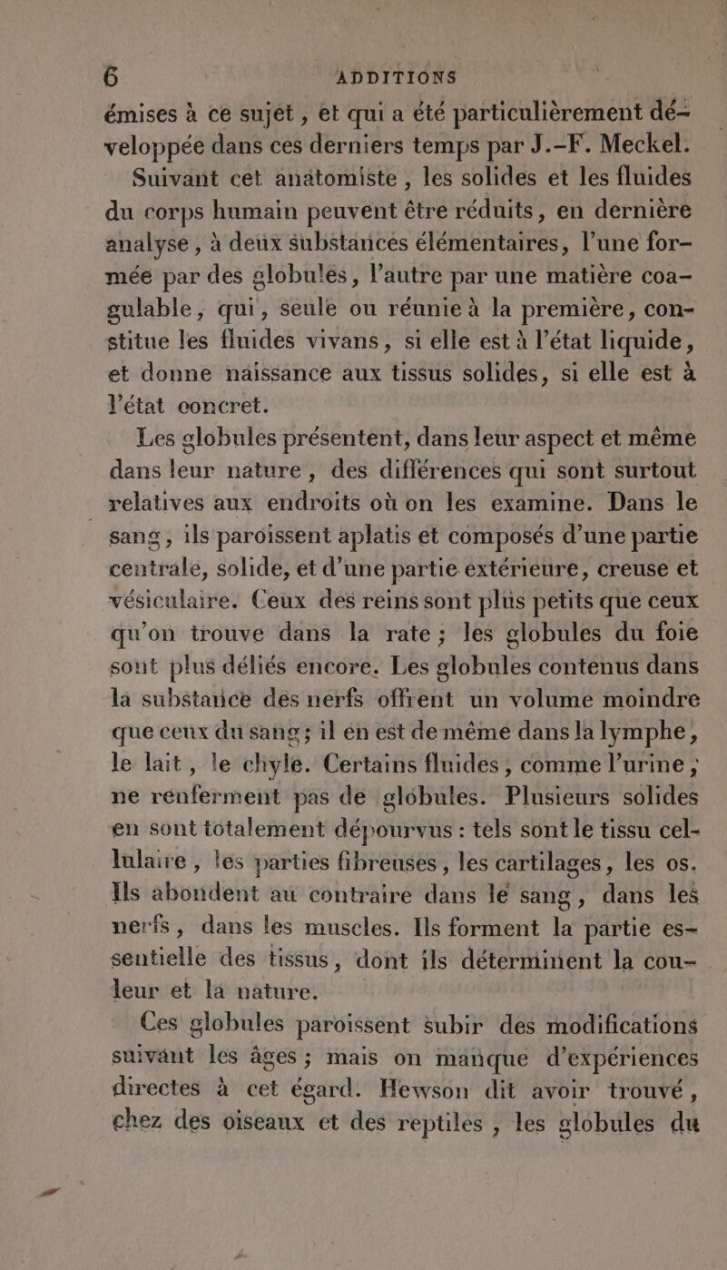 émises à ce sujét , et qui a été particulièrement dé- veloppée dans ces derniers temps par J.-F. Meckel. Suivant cet anatomiste , les solides et les fluides du corps humain peuvent être réduits, en dernière analyse , à deux substances élémentaires, l’une for- mée par des globules, l’autre par une matière coa- gulable, qui, seule ou réunie à la première, con- stitue les fluides vivans, si elle est à l’état liquide, et donne naissance aux tissus solides, si elle est à l’état concret. Les globules présentent, dans leur aspect et même dans leur nature, des différences qui sont surtout relatives aux endroits où on les examine. Dans le sang , ils paroissent aplatis et composés d’une partie centrale, solide, et d’une partie extérieure, creuse et vésiculaire. Ceux des reins sont plus petits que ceux qu’on trouve dans la rate; les globules du foie sout plus déliés encore. Les globules contenus dans la substance dés nerfs offrent un volume moindre que ceux du sang ; il én est de même dans la lymphe, le lait, le chyle. Certains fluides ; comme l'urine ; ne renferment pas de globules. Plusieurs solides en sont totalement dépourvus : tels sont le tissu cel- lulaire , les parties fibreuses , les cartilages, les os. Ils abondent au contraire dans le sang, dans les nerfs, dans les muscles. Ils forment la partie es- sentielle des tissus , dont ils déterminent la cou- leur et 14 nature. Ces globules paroïssent subir des modifications suivant les âges ; mais on manque d'expériences Fe à cet égard. Hewson dit avoir trouvé, hez des oiseaux et des reptiles , les globules du
