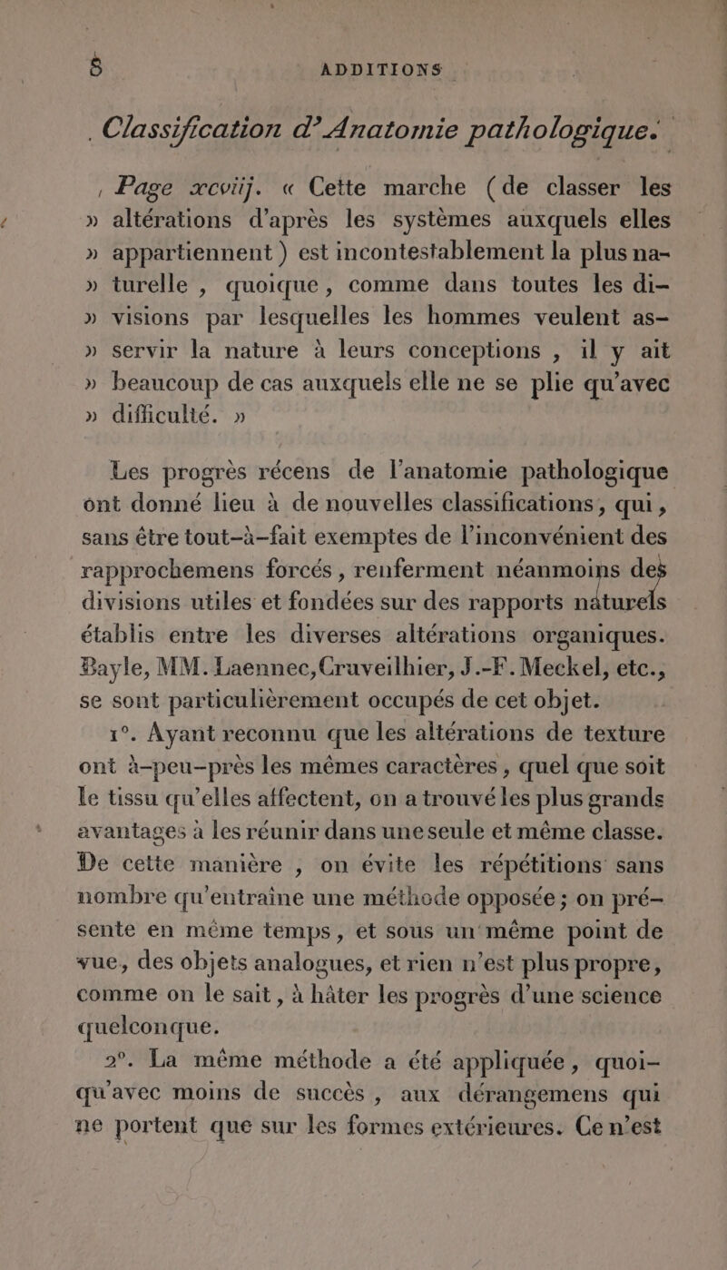 Classification d’ Anatomie pathologique. , Page xcviij. « Cette marche (de classer les » altérations d’après les systèmes auxquels elles » appartiennent) est incontestablement la plus na- » turelle , quoique, comme dans toutes les di- » visions par lesquelles les hommes veulent as- » servir la nature à leurs conceptions , il y aït » beaucoup de cas auxquels elle ne se plie qu'avec » difliculté. » Les progrès récens de lanatomie pathologique ont donné lieu à de nouvelles classifications, qui, sans être tout-à-fait exemptes de l'inconvénient des rapprochemens forcés , renferment néanmoins e4 divisions utiles et fondées sur des rapports nâturels établis entre les diverses altérations organiques. Bayle, MM. Laennec,Cruveilhier, J.-F.Meckel, etc., se sont particulièrement occupés de cet objet. 1°. Ayant reconnu que les altérations de texture ont à-peu-près les mêmes caractères , quel que soit le tissu qu’elles affectent, on a trouvé les plus grands avantages à les réunir dans uneseule et même classe. De cette manière , on évite les répétitions sans nombre qu'entraine une méthode opposée ; on pré- sente en même temps, et sous un même point de vue, des objets analogues, et rien n’est plus propre, comme on le sait, à hâter les progrès d’une science quelconque. 2°. La même méthode a été appliquée, quoi- qu'avec moins de succès, aux dérangemens qui ne portent que sur les formes extérieures. Ce n’est