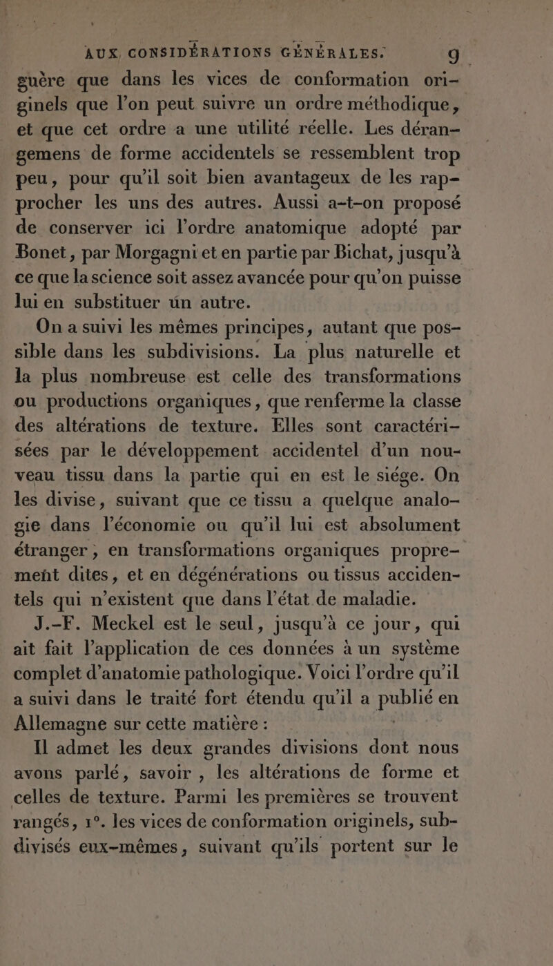 guère que dans les vices de conformation ori- ginels que l’on peut suivre un ordre méthodique, et que cet ordre a une utilité réelle. Les déran- gemens de forme accidentels se ressemblent trop peu, pour qu'il soit bien avantageux de les rap- procher les uns des autres. Aussi a-t-on proposé de conserver ici l’ordre anatomique adopté par Bonet, par Morgagni et en partie par Bichat, jusqu’à ce que la science soit assez avancée pour qu’on puisse lui en substituer uün autre. On a suivi les mêmes principes, autant que pos- sible dans les subdivisions. La plus naturelle et la plus nombreuse est celle des transformations ou productions organiques, que renferme la classe des altérations de texture. Elles sont caractéri- sées par le développement accidentel d’un nou- veau tissu dans la partie qui en est le siége. On les divise, suivant que ce tissu a quelque analo- gie dans l’économie ou qu’il lui est absolument étranger , en transformations organiques propre- meñt dites, et en dégénérations ou tissus acciden- tels qui n'existent que dans l’état de maladie. J.-F. Meckel est le seul, jusqu'à ce jour, qui ait fait l’application de ces données à un système complet d'anatomie pathologique. Voici l’ordre qu’il a suivi dans le traité fort étendu qu'il a publié en Allemagne sur cette matière : Il admet les deux grandes divisions dont nous avons parlé, savoir , les altérations de forme et celles de texture. Parmi les premières se trouvent rangés, 1°. les vices de conformation originels, sub- divisés eux-mêmes, suivant qu'ils portent sur le
