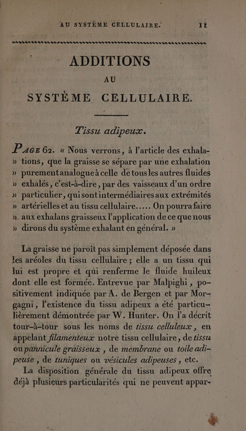 LA %% 08 ARR LALLS SVLLLAS LL RS LE LE LP LL LE LLAVER LEURS GA LL LR LLLELILRE ADDITIONS AU SYSTÈME CELLULAIRE. “ Tissu adipeux. Pués 62. « Nous verrons , à l’article des exhala- » tions, que la graisse se sépare par une exhalation » purementanalogue à celle de tousles autres fluides » exhalés, c’est-à-dire, par des vaisseaux d’un ordre .» particulier, quisontintermédiaires aux extrémités » artérielles et au tissu cellulaire... On pourra faire ». aux exhalans graisseux l'application de ce que nous » dirons du système exhalant en général. » La graisse ne paroît pas simplement déposée dans les aréoles du tissu cellulaire ; elle a un tissu qui lui est propre et qui renferme le fluide huileux dont elle est formée. Entrevue par Malpighi , po- _sitivement indiquée par À. de Bergen et par Mor- gagni, l’existence du tissu adipeux a été particu- lièrement démontrée par W. Hunter. On l’a décrit tour-à-tour sous les noms de #ssu celluleux , en appelant filamenteux notre tissu cellulaire, de tissu ou pannicule graisseux , de membrane ou toile adi- peuse , de tuniques ou vésicules adipeuses , etc. La disposition générale du tissu adipeux offre déjà plusieurs particularités qui ne peuvent appar- re &