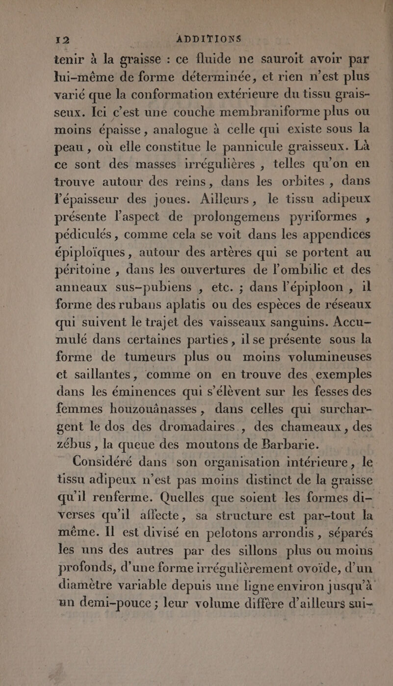 tenir à la graisse : ce fluide ne sauroit avoir par lui-même de forme déterminée, et rien n’est plus varié que la conformation extérieure du tissu grais- seux. Ici c’est une couche membraniforme plus ou moins épaisse , analogue à celle qui existe sous la peau , où elle constitue le pannicule graisseux. Là ce sont des masses irrégulières , telles qu'on en trouve autour des reins, dans les orbites , dans l'épaisseur des joues. Aïlleurs, le tissu adipeux présente l'aspect de prolongemens pyriformes , pédiculés , comme cela se voit dans les appendices épiploïques , autour des artères qui se portent au péritoine , dans les ouvertures de lombilic et des anneaux sus-pubiens , etc. ; dans l’épiploon , il forme des rubans aplatis ou des espèces de réseaux qui suivent le trajet des vaisseaux sanguins. Accu- mulé dans certaines parties , ilse présente sous la forme de tumeurs plus ou moins volumineuses et saillantes , comme on en trouve des exemples dans les éminences qui s'élèvent sur les Pésses des femmes houzouânasses, dans celles qui surchar- gent le dos des dromadaires , des chameaux, des zébus , la queue des moutons de Barbarie. verses qu'il affecte, sa structure est par-tout la même. Il est divisé en pelotons arrondis, séparés les uns des autres par des sillons plus ou moins profonds, d’une forme irrégulièrement ovoïde, d’un diamètre variable depuis une ligne environ jusqu’à un demi-pouce ; leur volume diffère d’ailleurs sui- Manet Es” px