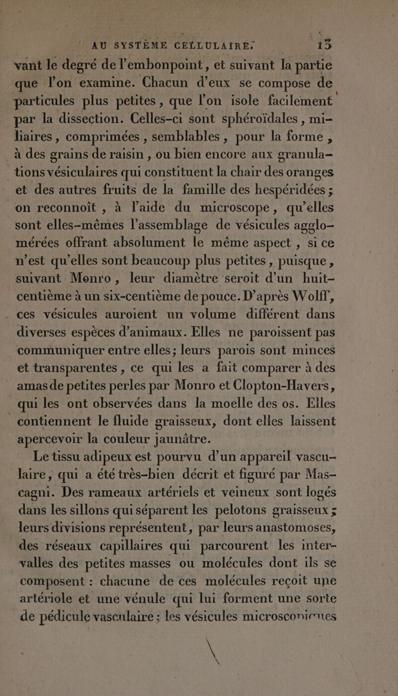 vant le degré de P embonpoint, et suivant la partie que lon examine. Chacun d’eux se compose de particules plus petites, que l’on isole facilement par la dissection. Celles-ci sont sphéroïdales , mi- liaires, comprimées , semblables, pour la forme , à des grains de raisin , ou bien encore aux granula- tions vésiculaires qui constituent la chair des oranges et des autres fruits de la famille des RE 5 on reconnoiît , à l’aide du microscope, qu’elles sont elles-mêmes l'assemblage de vésicules agglo- mérées offrant absolument le même aspect , si ce n’est qu’elles sont beaucoup plus petites, puisque, suivant Monro, leur diamètre seroit d’un huit- centième à un six-centième de pouce. D’après Wolf”, ces vésicules auroient un volume différent dans diverses espèces d’animaux. Elles ne paroissent pas communiquer entre elles; leurs parois sont minces et transparentes , ce qui les a fait comparer à des amas de petites perles par Monro et Clopton-Havers, qui les ont observées dans la moelle des os. Elles _ contiennent le fluide graisseux, dont elles laissent apercevoir la couleur jaunätre. Le tissu adipeux est pourvu d’un appareil vascu- laire, qui a été très-bien décrit et figuré par Mas- cagni. Des rameaux artériels et veineux sont logés dans les sillons qui séparent les pelotons graisseux ; leurs divisions représentent, par leurs anastomoses, des réseaux capillaires qui parcourent les inter- valles des petites masses ou molécules dont ils se composent : chacune de ces molécules reçoit une artériole et une vénule qui lui forment une sorte de pédicule vasculaire ; les vésicules microsconicnes \