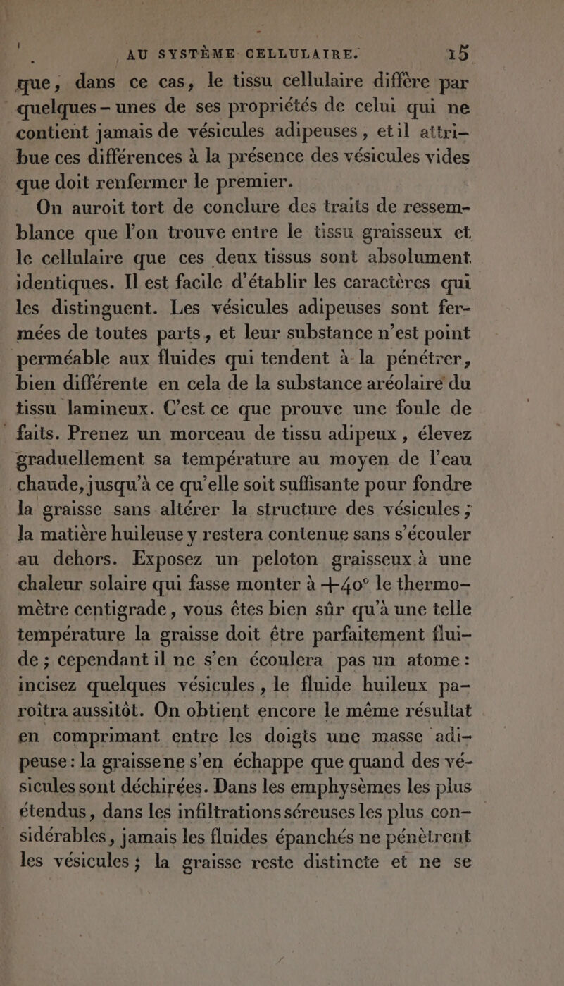 que, dans ce cas, le tissu cellulaire diffère par quelques - unes de ses propriétés de celui qui ne contient jamais de vésicules adipeuses , etil attri- bue ces différences à la présence des vésicules vides que doit renfermer le premier. On auroit tort de conclure des traits de ressem- blance que lon trouve entre le tissu graisseux et le cellulaire que ces deux tissus sont absolument identiques. Il est facile d'établir les caractères qui les distinguent. Les vésicules adipeuses sont fer- mées de toutes paris , et leur substance n’est point perméable aux fluides qui tendent à-la pénétrer, bien différente en cela de la substance aréolaire du tissu lamineux. C’est ce que prouve une foule de _ faits. Prenez un morceau de tissu adipeux , élevez graduellement sa température au moyen de l’eau ; chaude, jusqu’à ce qu’elle soit suffisante pour fondre la graisse sans altérer la structure des vésicules ; la matière huileuse y restera contenue sans s’écouler au dehors. Exposez un peloton graisseux. à une chaleur solaire qui fasse monter à +40° le thermo- mètre centigrade, vous êtes bien sûr qu’à une telle température la graisse doit être parfaitement flui- de ; cependant il ne s’en écoulera pas un atome : incisez quelques vésicules , le fluide huileux pa- roîtra aussitôt. On obtient encore le même résultat en comprimant entre les doigts une masse adi- peuse: la graissene s’en échappe que quand des ve- sicules sont déchirées. Dans les emphysèmes les plus étendus, dans les infiltrations séreuses les plus con- sidérables, jamais les fluides épanchés ne pénètrent les vésicules ; la graisse reste distincte et ne se