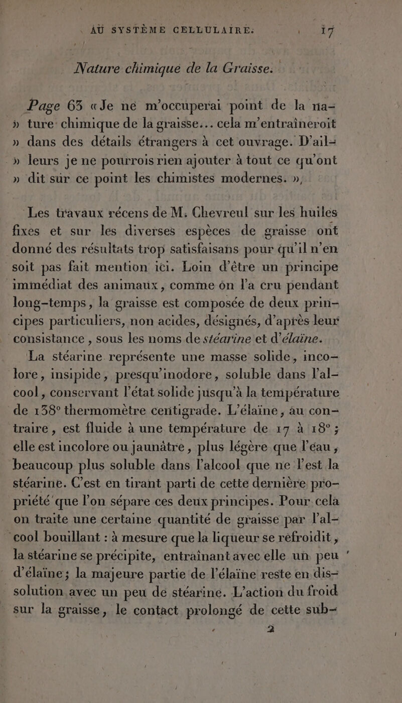 Nature chimique de la Graisse: Page 63 «Je né m'occuperai point de la na- » ture: chimique de la graisse... cela m’entraîneroit » dans des détails étrangers à cet ouvrage. D'ail- _» leurs je ne pourrois rien ajouter à tout ce qu'ont » dit sur ce point les chimistes modernes. », Les travaux récens de M; Chevreul sur les huiles fixes et sur les diverses espèces de graisse ont donné des résultats trop satisfaisans pour qu'il n’en soit pas fait mention ici. Loin d’être un principe immédiat des animaux, comme ôn l’a cru pendant long-temps, la graisse est composée de deux prin- cipes particuliers, non acides, désignés, d’après leur consistance , sous les noms de stéarine et d’élaine. La stéarine représente une masse solide, inco- lore, insipide, presqu'inodore, soluble dans l’al- cool, conservant l’état solide jusqu’à la température de 138° thermomètre cenitigrade. L’élaïne , au con- traire , est fluide à une température de 17 à 18°; elle est incolore ou jaunâtre, plus légère que l’éau, beaucoup plus soluble dans l'alcool que ne l'est la stéarine. C’est en tirant parti de cette dernière pro- priété que l’on sépare ces deux principes. Pour. cela on traite une certaine quantité de graisse par l’al- cool bouillant : à mesure que la liqueur se réfroidit , la stéarine se précipite, entraînant avec elle un peu d’élaïne; la majeure partie de l’élaïne reste en dis- _ solution avec un peu de stéarine. L'action du froid sur la graisse, le contact prolongé de cette sub- ’ à »