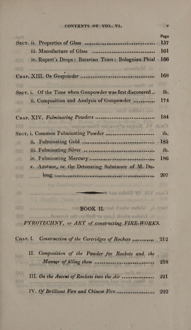 SECT. il. Properties of Glass COSHH H SAH SEHHHHEHS SPO LTO HERSHDEOOH DEH EOE ills, Manufacture nfG asa itor ck wide if ehtud ddan Vie renee Cuap. XIII. On Gunpowder seseeeeeeeeceeeceesececsencee.soeneensens Sect. i. Of the Time when Gunpowder was first discovered .. ii. Composition and Analysis of Gunpowder ..,.+++000e Cuar. XIV. Fulminating Powders serscersccorsrescccersoecevcceees Sect. i. Common Fulminating Powder .....cssecsccssssecsovseees li, .alinalaig Gold, id eveadechorsSbosep ecqpradenaveratd>s oss iii, Falminatingr Silver, iccscpengtecey ophanxsoecypn east dee s.cge iv., Fulminating Meroyryrs. <ppeqsasebadesicderententsense>: ove v. Azotane, or, the Detonating Substance of M. Du- ihe long COOC CC LOHO OTOL OL OOD OLR OS EETHOH SE TEPE HHETE ESOL OLEROES BOOK II. 168 Cuap.!. Construction of the Cartridges of Rockets .ssevveeses Manner of filling them SCoKeFseaeoreseoeeeeeeeReegeseerse III. On the Ascent of Rockets into the Air aT rawabiitese: IV. Of Brilliant Fire and Chinese Fire ..csesccccesesseeeces 212 218 09) b to