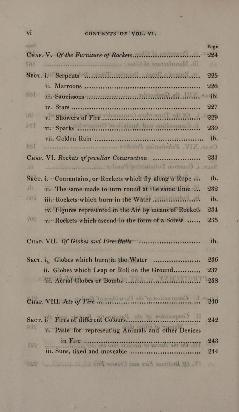 Secr. i. ‘Serpents SU atid Mee seeese RE AGI LA TIAN el, 295 ll. Marroons @eeeseeose @eeoeoeeceeeeeoeeereeereeeeesevesseeoreesvaeteees 226 | ii. Saucissons cecccceceeeee eee eeece es eeses HognTE Wh, hid Ayel ib. IV. Stars COHCSCHLSHOSHSHOHRSESHSHETHHOG HETERO HSHESSEHHHESHEHOHSHSHEHEHHEESHSEEE Vv. Showers of ETE 220 MOG0O) COBY SOILS SHS IND, ool vie Sparks led @ecees Baye YA L DUS doleoqmos tt Vil. Golden Rain Cee eHeseasrseeeeoeeoeoeeeeeeseerteseeoeense eeeeceeseoorseos See Cee ee Hee ewe ee eee Cuap. VI. Rockets of peculiar Construction ..ececseccceveoseenrs Secr. i. -Courantains,; or: Rockets ‘which fly along’'a Rope 4. ii.» The-same-made to-turn round at the same time... iii: Roekets-‘which burn in the Water SEG ah iv. Figures represented in the Air by means of Rockets vi: Rockets which ascend: in the form of a'Screw ...... Cuap. VII. Of Globes and FireeBatls ........ccccceecevecveccees st i, Globes which burniin the; Water .......seseesssseeees - Globes which Leap or Roll on the Cand hiedai Monies Cuap. VIL Jets of Fire 22.0002. Wy Vp Rosina wens Szcr. iS’ Fires of different Colurs......ceecseessssecesstecerseees . Paste’ for representing en and other Devices in Fire eeeeeve Be Wag Be Pst: blll &amp; 5 Ae a, Sp wey TTT 43 way eA, ON 5 afi iii. ‘Suns, fixed and moveable OY ie Veal oiviAninGkhntn Rapes : A sMiy > 2Ty PVE 3 EAE tik VW 242 243 244