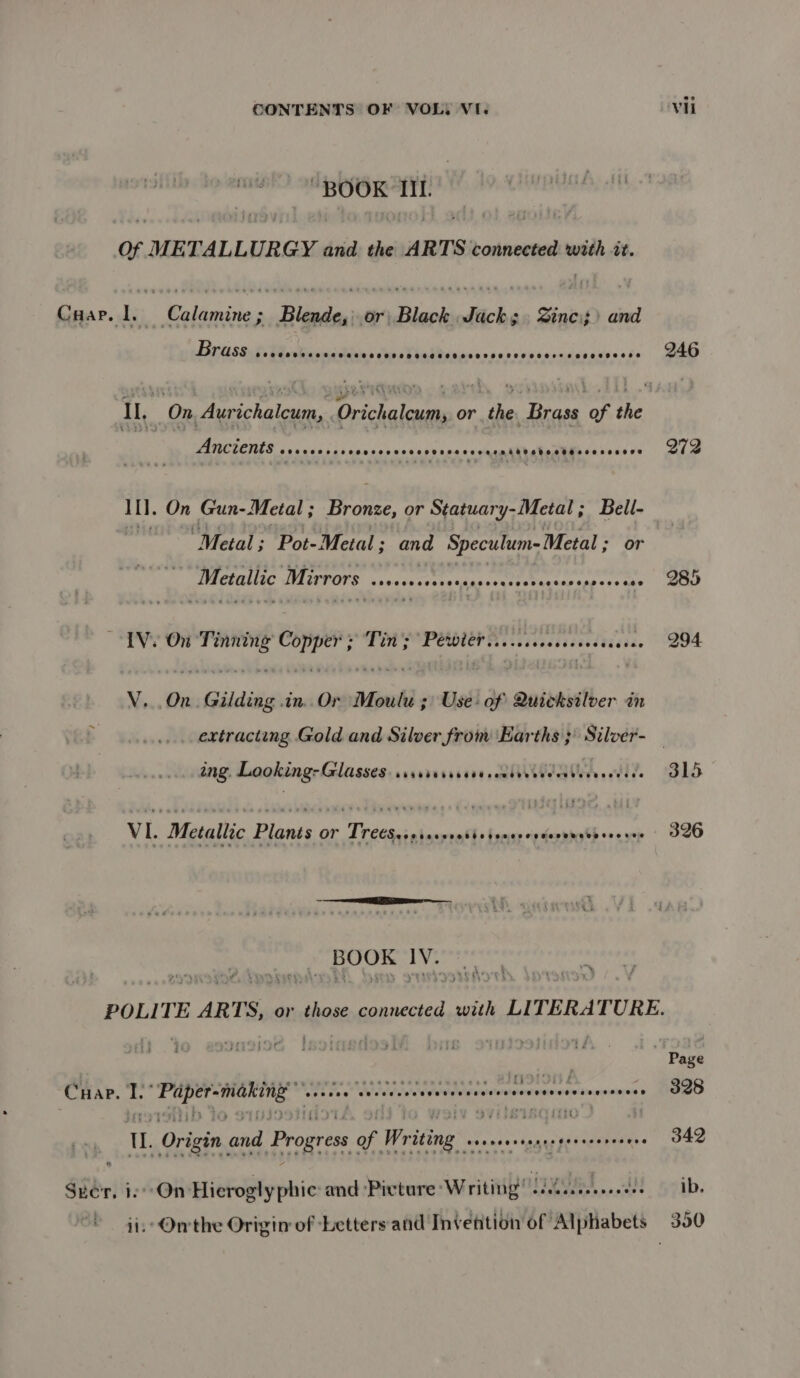 “BOOK IIL of METALLURGY and the ARTS connected with it. Gear lt: Neiheiins ‘Blades Pn dicks Zinc» and Brase.3. Pcakicuns SCHHOCHOHCHGESCHEKRSHHTHHHHFESSOFF Se BHEREHSESE 246 IL, On, Aurichaleum, Orichaleum, or the Brass of the Ancients @eeceeervoes eoeeveeeen @oeeeeveren beeosdbeeseocaseos oge 272 Il. On Gun-Metal ; Bronze, or Statuary-Metal; Bell- “Metal; Pot-Metal; and Speculum-Metal ; or Metallic Mirrors baverocvevetaaperqcses's esecespescess DOWD TVs On tage: Copper ee Breet mriveesnsevecd¥i¢be. 294 V...On. Gilding .in..Or Moulu ;) Use: of Quicksilver in extracting Gold and Silver from ‘Earths ;) Silver- _ ing. Looking: Glasses SENDTUEEETEE pembdrdvectbieveccvice 315 VI. Metallic Plants or Tre€Seopissyrotie tence es desemeee oes vee 326 _ BOOK IV. POLITE ARTS, or those connected with LITERATURE. CHapP. 2 BI ak Mt teense seeeee eabuaain one Ponwesne . 328 UL. Origin and Progress of Wr ing tantrtesecereseses 342 Scr, i. On Hieroglyphic: and ‘Picture Writing” sai bent iY Hpib. ii: Orrthe Origin of Letters and Invention of Alphabets 390