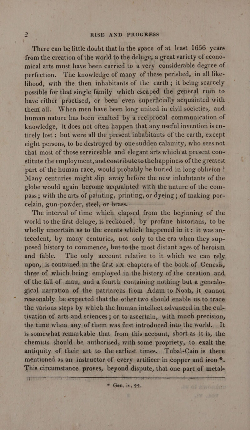 There can be little doubt that in the space of at least 1656 years from the creation of the world to the deluge, a great variety of econo- mical arts must have been carried to a very considerable degree of perfection. The knowledge of many of these perished, in all like- lihood, with the then inhabitants of the earth; it being scarcely possible for that single family which escaped the general ruin to have either practised, or been even superficially acquainted with them all. When men have been long united in civil societies, and human nature has been exalted by a reciprocal communication of knowledge, it does not often happen that any useful invention is en- tirely lost ; but were all the present inhabitants of the earth, except eight persons, to be destroyed by one sudden calamity, who sees not that most of those serviceable and elegant arts which at present con- stitute the employment, and contribute to the happiness of the greatest part of the human race, would probably be buried in long oblivion? Many centuries might slip away before the new inhabitants of the globe would again become acquainted with the nature of the com- pass ; with the arts of painting, printing, or dyeing; of making por- celain, gun-powder, steel, or brass. The interval of time which elapsed from the beginning of the world to the first deluge, is reckoned, by profane historians, to be wholly uncertain as to the events which happened in it: it was an- tecedent, by many centuries, not only to the era when they sup- posed history to commence, but tothe most distant ages of heroism and fable. The only account relative to it which we can rely upon, is contained in the first six chapters of the book of Genesis, three of which being employed in the history of the creation and of the fall of man, and a fourth containing nothing but a genealo- gical narration of the patriarchs from Adam to Noah, it cannot reasonably be expected that the other two should enable us to trace the various steps by which the human intellect advanced in the cul- tivation of arts and sciences ; of to ascertain, with much precision, the time when any of them was first introduced into the world. It is somewhat remarkable that from this account, short.as it is, the chemists should be authorised, with some propriety, to exalt the antiquity of their art to the earliest times. Tubal-Cain is there mentioned as an instructor of every artificer in copper and iron *. This circumstance proves, beyond dispute, that one part of metal- * Gen, iv. 22.