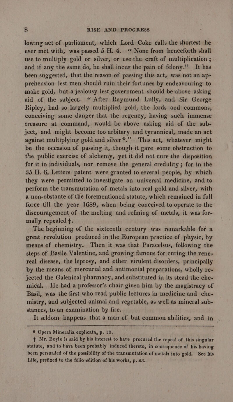 lowing act of parliament, which Lord Coke calls the shortest he ever met with, was passed 5 H. 4. “* None from henceforth shall use to multiply gold or silver, or use.the craft of multiplication ; and if any the same do, he shall incur the pain of felony.’’ It has been suggested, that the reason of passing this act, was not an ap- prehension lest men should ruin their fortunes by endeavouring to make gold, but a jealousy lest government should be above asking aid of the subject. ‘“ After Raymund Lully, and Sir George Ripley, had so largely multiplied gold, the lords and commons, conceiving some danger that the regency, having such immense treasure at command, would be above asking aid of the sub- ject, and might become too arbitary and tyrannical, made an act against multiplying gold and silver*.’’ This act, whatever might be the occasion of passing it, though it gave some obstruction to the public exercise of alchemy, yet it did not cure the disposition for it in individuals, nor remove the general credulity ; for in the 35 H. 6, Letters patent were granted to several people, by which they were permitted to investigate an universal medicine, and to perform the transmutation of metals into real gold and silver, with a non-obstante of the forementioned statute, which remained in full force till the year 1689, when being conceived to operate to the discouragement of the melting and refining of metals, it was for- mally repealed +. The beginning of the sixteenth century was remarkable for a great revolution produced in the European practice of physic, by means of chemistry. Then it was that Paracelsus, following the steps of Basile Valentine, and growing famous for curing the vene- real disease, the leprosy, and other virulent disorders, principally by the means of mercurial and antimonial preparations, wholly re- jected the Galenical pharmacy, and substituted in its stead the che- mical, He had a professor’s chair given him by the magistracy of Basil, was the first who read public lectures in medicine and che- mistry, and subjected animal and vegetable, as well as mineral sub- stances, to an examination by fire. It seldom, happens that a man of but common abilities, and in * Opera Mineralia explicata, p. 10. + Mr. Boyle is said by his interest to have procured the repeal of this singular statute, and to have been probably induced thereto, in consequence of his having been persuaded of the possibility of the transmutation of metals into gold. See his -Life, prefixed to the folio edition of his works, p. 83.