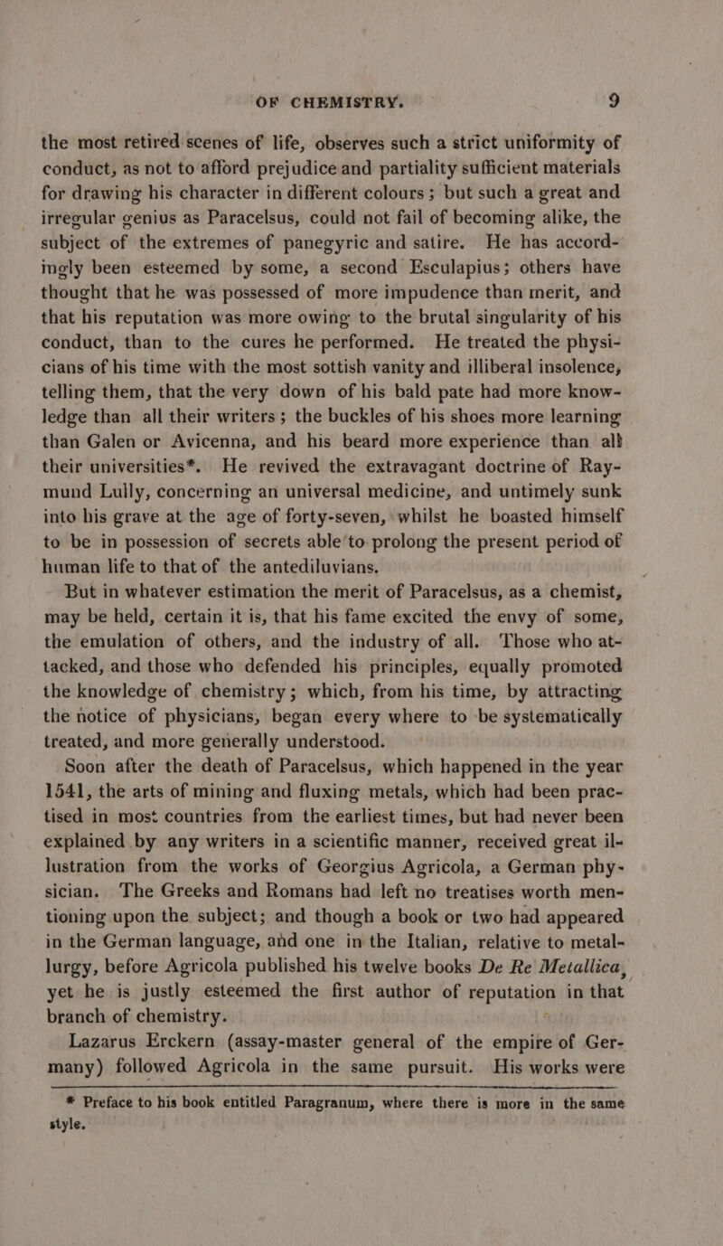 the most retired scenes of life, observes such a strict uniformity of conduct, as not to afford prejudice and partiality sufficient materials for drawing his character in different colours ; but such a great and irregular genius as Paracelsus, could not fail of becoming alike, the subject of the extremes of panegyric and satire. He has accord- ingly been esteemed by some, a second Esculapius; others have thought that he was possessed of more impudence than merit, and that his reputation was more owing to the brutal singularity of his conduct, than to the cures he performed. He treated the physi- cians of his time with the most sottish vanity and illiberal insolence, telling them, that the very down of his bald pate had more know- ledge than all their writers ; the buckles of his shoes more learning than Galen or Avicenna, and his beard more experience than al} their universities*. He revived the extravagant doctrine of Ray- mund Lully, concerning an universal medicine, and untimely sunk into his grave at the age of forty-seven, whilst he boasted himself to be in possession of secrets able’to prolong the present period of human life to that of the antediluvians. But in whatever estimation the merit of Paracelsus, as a chemist, may be held, certain it is, that his fame excited the envy of some, the emulation of others, and the industry of all. Those who at- tacked, and those who defended his principles, equally promoted the knowledge of chemistry; which, from his time, by attracting the notice of physicians, began every where to -be systematically treated, and more generally understood. Soon after the death of Paracelsus, which happened in the year 1541, the arts of mining and fluxing metals, which had been prac- tised in most countries from the earliest times, but had never been explained by any writers in a scientific manner, received great il- lustration from the works of Georgius Agricola, a German phy- sician. The Greeks and Romans had left no treatises worth men- tioning upon the subject; and though a book or two had appeared in the German language, and one in the Italian, relative to metal- lurgy, before Agricola published his twelve books De Re Metallica, yet he is justly esteemed the first author of vad Sah in that. branch of chemistry. | Lazarus Erckern (assay-master general of the empire of Ger- many) followed Agricola in the same pursuit. His works were * Preface to his book entitled Paragranum, where there is more in the same style.