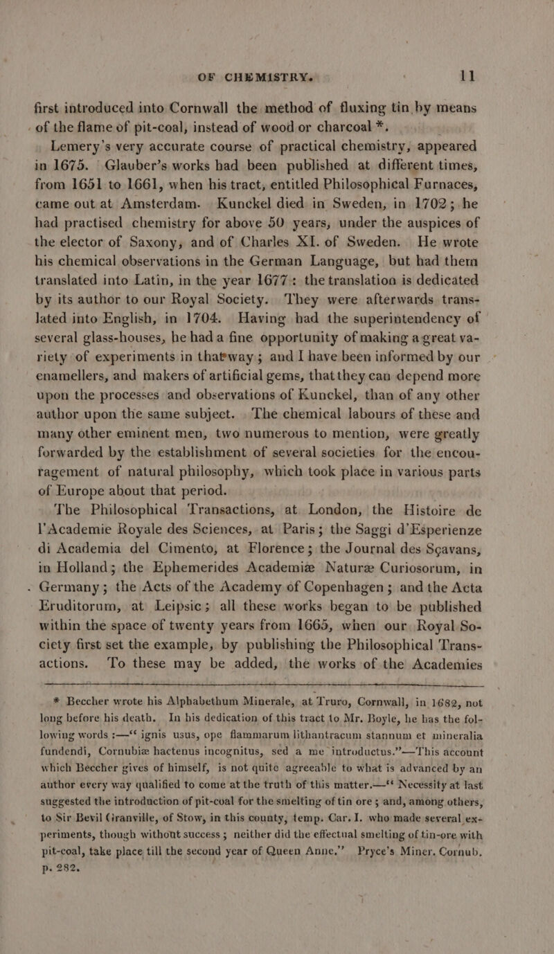 first introduced into Cornwall the method of fluxing tin by means _ of the flame of pit-coal, instead of wood or charcoal *. Lemery’s very accurate course of practical chemistry, appeared in 1675. | Glauber’s works had been published at different times, from 1651 to 1661, when his tract, entitled Philosophical Furnaces, came out at Amsterdam. Kunckel died in Sweden, in 1702; he had practised chemistry for above 50 years, under the auspices of the elector of Saxony, and of Charles XI. of Sweden. He wrote his chemical observations in the German Language, but had therm translated into Latin, in the year 1677 the translation is dedicated by its author to our Royal Society. They were afterwards trans- lated into English, in 1704. Having had the superintendency of several glass-houses, he hada fine opportunity of making a great va- riety of experiments in thatway; and I have been informed by our enamellers, and makers of artificial gems, that they can depend more upon the processes and observations of Kunckel, than of any other author upon the same subject. . The chemical labours of these and many other eminent men, two numerous to mention, were greatly forwarded by the establishment of several societies for the encou- ragement of natural philosophy, which took place in various parts of Europe about that period. The Philosophical Transactions, at. London, the Histoire de l’Academie Royale des Sciences, at Paris; the Saggi d’Esperienze di Academia del Cimento, at Florence; the Journal des Scavans, in Holland; the Ephemerides Academiz Nature Curiosorum, in . Germany; the Acts of the Academy of Copenhagen ; and the Acta Eruditorum, at Leipsic; all these works began to be published within the space of twenty years from 1665, when our, Royal So- ciety first set the example, by publishing the Philosophical Trans- actions. ‘To these may be added, the works of the Academies * Beccher wrote his Alphabethum Minerale, at Truro, Cornwall, in 1682, not long before his death. In his dedication of this tract to Mr. Boyle, he has the fol- lowing words :—*‘ ignis usus, ope flammarum lithantracum stannum et mineralia fundendi, Cornubie hactenus incognitus, sed a me introductus.”—This account which Beccher gives of himself, is not quite agreeable to what is advanced by an author every way qualified to come at the truth of this matter.—‘* Necessity at last suggested the introduction of pit-cval for the smelting of tin ore 3 and, among others, to Sir Bevil Granville, of Stow, in this county, temp. Car, I. who made several ex- periments, though withont success ; neither did the effectual smelting of tin-ore with pit-coal, take place till the second year of Queen Anne,” Pryce’s Miner, Cornub, p- 282.
