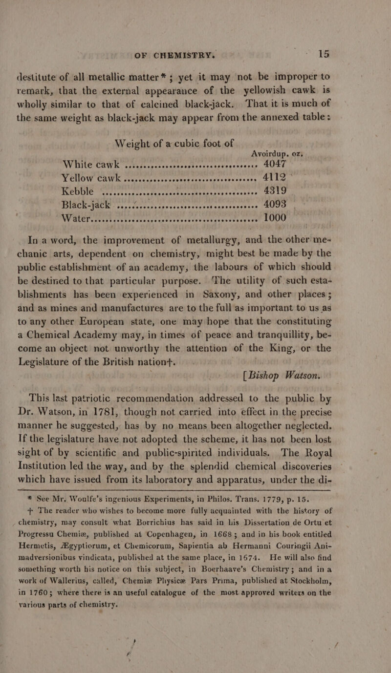 destitute of all metallic matter * ; yet it may not be improper to remark, that the external appearance of the yellowish cawk is wholly similar to that of calcined black-jack. That it is much of the same weight as black-jack may appear from the annexed table: Weight of a cubic foot of Avoirdup. oz, WINE CAWK chudtcccrssccecoptacsecesressssepue USE TCHOW CAWE Wescec tere creerr iectsugerescccsnss SRLS, MOEUTIE rete et coaes notes ocactnccaneaccs<pascvebies Rata BCR WRCIE vans dvetacecpcescticatr acd caretanenine (ctl NV MLEP CTT ethos av cetacCrsdecievclergresctcse soe LODU In a word, the improvement of metallurgy, and the other me- chanic arts, dependent on chemistry, might best be made by the public establishment of an academy, the labours of which should be destined to that particular purpose. ‘The utility of. such esta- blishments has been experienced in Saxony, and other places ; and as mines and manufactures are to the full as important to us as to any other European state, one may hope that the constituting a Chemical Academy may, in times of peace and tranquillity, be- come an object not unworthy the attention of the King, or the Legislature of the British nation. [Bishop Watson. This last patriotic recommendation addressed to the public by r. Watson, in 1781, though not carried into effect in the precise manner he suggested, has by no means been altogether neglected. If the legislature have not adopted the scheme, it has not been lost sight of by scientific and public-spirited individuals. The Royal Institution led the way, and by the splendid chemical discoveries which have issued from its laboratory and apparatus, under the di- * See Mr. Woulfe’s ingenious Experiments, in Philos. Trans. 1779, p. 15. + The reader who wishes to become more fully acquainted with the history of chemistry, may consult what Borrichius has said in lis Dissertation de Ortu et Progressu Chemiz, published at Copenhagen, in 16683 and in his book entitled Hermetis, gypticrum, et Chemicorum, Sapientia ab Hermanni Couringii Ani- madversionibus vindicata, published at the same place, in 1674. He will also find something worth his notice on this subject, in Boerhaave’s Chemistry; and ina work of Wallerius, called, Chemie Physice Pars Prima, published at Stockholm, in 1760; where there is an useful catalogue of the most approved writers on the various parts of chemistry.