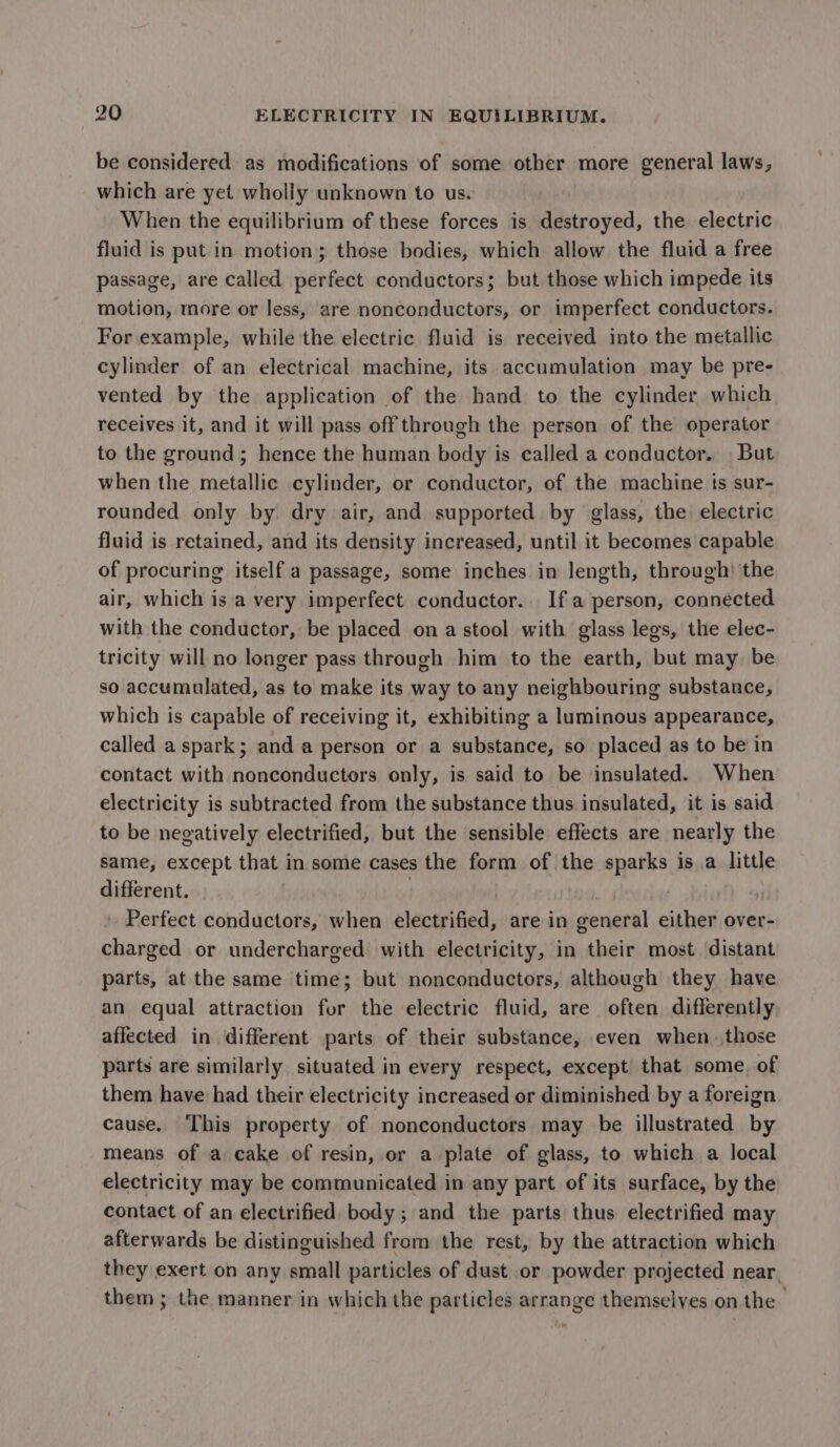 be considered as modifications of some other more general laws, which are yet wholly unknown to us. When the equilibrium of these forces is destroyed, the electric fluid is put in motion; those bodies, which allow the fluid a free passage, are called perfect conductors; but those which impede its motion, more or less, are nonconductors, or imperfect conductors. For example, while the electric fluid is received into the metallic cylinder of an electrical machine, its accumulation may be pre- vented by the application of the hand to the cylinder which receives it, and it will pass off through the person of the operator to the ground; hence the human body is called a conductor. But when the metallic cylinder, or conductor, of the machine is sur- rounded only by dry air, and supported by glass, the) electric fluid is retained, and its density increased, until it becomes capable of procuring itself a passage, some inches in length, through’ the air, which is a very imperfect conductor. If a person, connected with the conductor, be placed ona stool with glass legs, the elec- tricity will no longer pass through him to the earth, but may be so accumulated, as to make its way to any neighbouring substance, which is capable of receiving it, exhibiting a luminous appearance, called a spark; and a person or a substance, so placed as to be in contact with nonconductors only, is said to be insulated. When electricity is subtracted from the substance thus insulated, it is said to be negatively electrified, but the sensible effects are nearly the same, except that in some cases the form of the sparks isa littl different. | | , Perfect conductors, when electrified, are in general either over- charged or undercharged with electricity, in their most distant parts, at the same time; but nonconductors, although they have an equal attraction for the electric fluid, are often differently affected in different parts of their substance, even when those parts are similarly situated in every respect, except that some, of them have had their electricity increased or diminished by a foreign cause. This property of nonconductors may be illustrated by means of a cake of resin, or a plate of glass, to which a local electricity may be communicated in any part of its surface, by the contact of an electrified body; and the parts thus electrified may afterwards be distinguished from the rest, by the attraction which they exert on any small particles of dust or powder projected near. them; the manner in which the particles arrange themselves on the