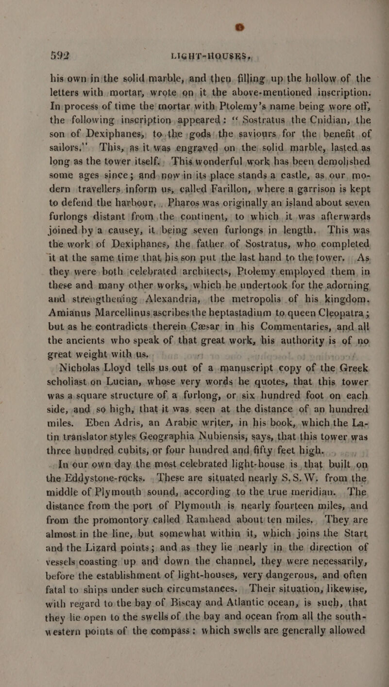 his own in'the solid marble, and then, filling, up the hollow. of the letters with mortar, wrote on, it the above-mentioned inscription. In process of time the’ mortar with, Ptolemy’s name being wore off, the following inscription,appeared: ‘‘ Sostratus the Cnidian, the son of Dexiphanes,; to. the ;gods).the saviours, for the benefit of sailors,’ ‘This, as it, was engraved on the),solid marble, lasted as long as the tower itself.; ‘This, wonderful work has been, demolished some ages since; and. now)in its place stands a castle, as, our, mo- dern trafedillere, ‘sath us, called Farillon, where a garrison is kept to defend the harbour, , Pharos was originally an island about seven furlongs distant from the. continent, to which. it was afterwards joined by a causey, it, being seven furlongs in length, This was the work of Dexiphanes, the, father, of Sostratus, who completed ‘it at the same time that his son put the last hand to the tower, As. they were. both jcelebrated architects, Ptolemy employed them, in these and many other. works, which he undertook for the adorning. and. strevgthening Alexandria, the metropolis of his, kingdom. Amianus Marcellinus ascribes'the heptastadium to, queen Cleopatra ; but as he contradicts therein Cesar in his Commentaries, and all the ancients who speak of that great work, his Suthoniyes is of no great weight with us, : Nicholas Lloyd tells us, out of a caialaaias copy of the rnin scholiast.on Lucian, whose very words he quotes, that. this tower was a square structure of a. furlong, or, six hundred foot on each side, and so high, that jt was, seen at the distance of an hundred miles. Eben Adris, an Arabic writer, in his book, .which.the La- tin translator styles Geographia Nubiensis, says, that this tower, was three hundred, cubits, or four hundred and, fifty feet high. nes In ‘our own day. the most celebrated light-house. is, that built.on the Eddystone-rocks, These are situated nearly S,S.W, from the middle of Plymouth sound, according to the true meridian. The distance from the port of Plymouth is, nearly fourteen miles, and from the promontory called Ramhead about;ten miles,, They are almost in the line, but somewhat within it, which. joins the Start and the Lizard points; and as they lie nearly in. the direction of vessels coasting up and down the channel, they were necessarily, before the establishment of light-houses, very dangerous, and often fatal to ships under such circumstances. Their situation, likewise, with regard to the bay of Biscay and Atlantic ocean, is such, that they lie open to the swells of the bay and ocean from all the south- western points of the compass; which swells are generally allowed