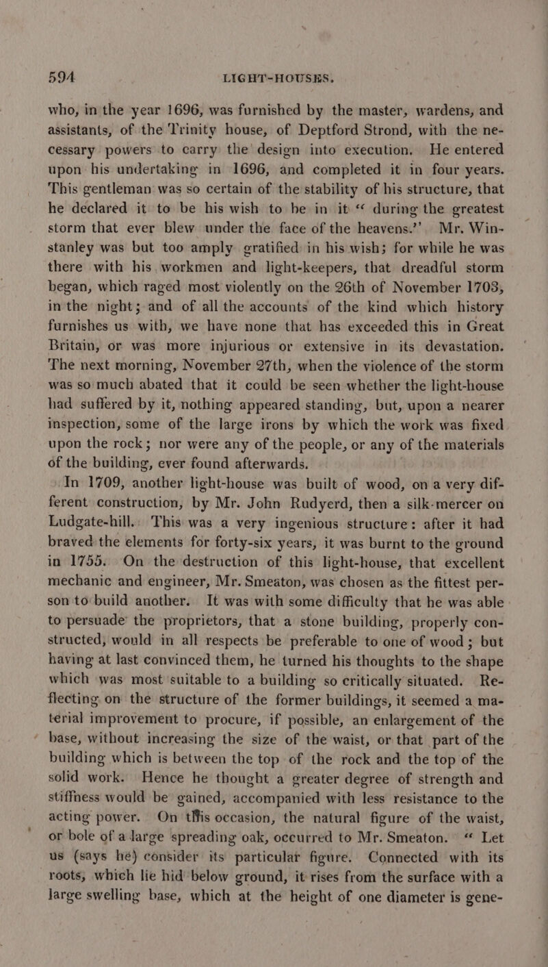 who, in the year 1696, was furnished by the master, wardens, and assistants, of the Trinity house, of Deptford Strond, with the ne- cessary powers to carry the design into execution. He entered upon his undertaking in 1696, and completed it in four years. This gentleman was so certain of the stability of his structure, that he declared it to be his wish to be in it “ during the greatest storm that ever blew under the face of the heavens.’’. Mr. Win- stanley was but too amply gratified in his wish; for while he was there with his workmen and light-keepers, that dreadful storm began, which raged most violently on the 26th of November 1703, in the night; and of all the accounts of the kind which history furnishes us with, we have none that has exceeded this in Great Britain, or was more injurious or extensive in its devastation. The next morning, November 27th, when the violence of the storm was so much abated that it could be seen whether the light-house had suffered by it, nothing appeared standing, but, upon a nearer inspection, some of the large irons by which the work was fixed upon the rock; nor were any of the people, or any of the materials of the building, ever found afterwards. In 1709, another light-house was built of wood, ona very dif- ferent construction, by Mr. John Rudyerd, then a silk-mercer on Ludgate-hill.: This was a very ingenious structure: after it had braved the elements for forty-six years, it was burnt to the ground in 1755. On the destruction of this light-house, that excellent mechanic and engineer, Mr. Smeaton, was chosen as the fittest per- son to: build another. It was with some difficulty that he was able: to persuade’ the proprietors, that a stone building, properly con- structed, would in all respects be preferable to one of wood ; but having at last convinced them, he turned his thoughts to the shape which was most suitable to a building so critically situated. Re- flecting on the structure of the former buildings, it seemed a ma- terial improvement to procure, if possible, an enlargement of the base, without increasing the size of the waist, or that part of the building which is between the top of the rock and the top of the solid work. Hence he thought a greater degree of strength and stiffness would be gained, accompanied with less resistance to the acting power. On tlfis occasion, the natural figure of the waist, or bole of adarge spreading oak, occurred to Mr. Smeaton. “ Let us (says hé) consider its particular figure. Connected with its roots, which lie hid below ground, it rises from the surface with a large swelling base, which at the height of one diameter is gene-