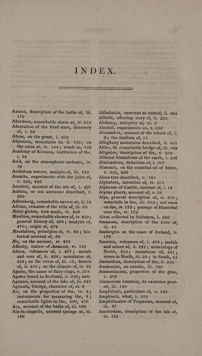 170 Aberdeen, remarkable storm at, iv. 313 Aberration of the fixed stars, discovery of, i. 33 Abyss, on the great, i. 252 Abyssinia, mountains in, ii. 429; on the rains of, iv. 1443; winds in, 189 Academy of Sciences, institution of the, i. 32 Acid, on the atmospheric carbonic, iv. 19 Acidulous waters, analysis of, iii. 183 Aconite, experiments with the juice of, v. 230, 236 Acroteri, account of the isle of, i. 497 Actinia, or sea anemone described, v. 363 Adlersberg, remarkable cavern at, ii. 79 Adrian, remains of the villa of, iii. 68 JErial globes, how made, vi. 238 Erolites, remarkable shower of, iv. 459 ; general history of, 468; analysis of, 4703 origin of, 475 Erostation, principles of, vi. 63 ; his- torical account of, 64 Es, on the ancient, vi. 283 Affinity, nature of chemical, vi. 132 Africa, volcanoes of, i. 4673; metals and ores of, ii. 292; mountains of, 428; on the rivers of, iii. 133; deserts of, ii. 483 ; on the climate of, iv, 82 Agaric, the cause of fairy-rings, v. 318 Agates found in Scotland, ii. 8326; note Agnano, account of the lake of, iii. 242 Agricola, George, character of, vi. 9 Air, on the properties of the, iv. 45 instruments for measuring the, 8 ; remarkable lights in the, 400, 416 Aix, account of the baths of, iii. 169. Aix-la-chapelle, mineral springs at, iii. 166 Alberti, affecting story of, ii. 333 Alcheniy, antiquity of, vi. 5 Alcohol, experiments on, y. 226 Alexandria, account of the school of, i. 9; the stadium of, 11 Alleghany mountains described, ii. 431 Allier, St. remarkable bridge of, iii. 169 Alligator, description of the, v. 550 Alluvial formations of the earth, i. 326 Almicanters, definition of, i. 307 Almonds, on the essential oil of bitter, Vv. 229, 236 Aloes-tree described, v. 191 Alphabets, invention of, vi. 351 Alphonso of Castile, account of, i. 19 Alpine plants, account of, v. 34 Alps, general description of, ii. 410; waterfalls in the, iii. 2195 red snow on the, iv. 173 5 passage of Hannibal over the, vi. 173 Alum collected in Solfatara, i, 526 Amazons, description of the river of, iii, 45 Ambergris on the coast of Ireland, ii, 177 America, volcanoes of, i. 479 ; metals and mines of, ii. 292 ; mineralogy of North, 313; mountains of, 451; rivers in North, iii. 38 ; in South, 44 Amianthus, description of the, ii. 392 Ammoniac, on caustic, iii. 190 Ammoniacum, properties of the gum, v. 208 Ammonian fountain, its existence prov- ed, iii. 140 ; Amphibials, particulars of, v, 542 Amphiscii, what, i. 313 Amphitheatre of Vespasian, account of, iii. 67 yay Amsterdam, description of the isle of, iv. 102