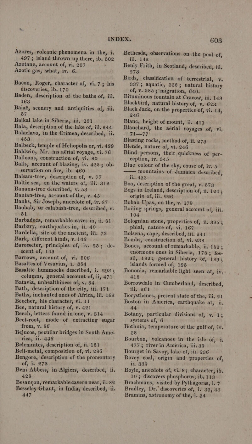 497 ; island thrown up there, ib. 502 Azotane, account of, vi. 207 : Azotic gas, what, iv. 6. Bacon, Roger, character of, vi. 7; his discoveries, ib. 170 Baden, description of the baths of, iii, 163 Baiaé, scenery and antiquities of, iii. 57 Baikal lake in Siberia, iii, 231 Bala, description of the lake of, iii. 244 Balaclavo, in the Crimea, described, ii. 453 Balbeck, temple of Heliopolis or, vi. 499 Baldwin, Mr. his aérial voyage, vi. 76 Balloons, construction of, vi. 80 Balls, account of blazing, iv. 4253; ob- servation on fire, ib. 460 Balsam-tree, description of, v. 77 Baltic sea, on the waters of, iii. 312 Banana-tree described, v. 53 Banian-tree, account of the, v. 45 Banks, Sir Joseph, anecdote of, iv. 87 Baobab, or calabash-tree, described, v. 51 Barbadoes, remarkable caves in, ii; $1 Barbary, earthquakes in, ii. 40 . Bardella, site of the ancient, iii. 73 Bark, different kinds, v. 146 Barometer, principles of, iv. 25; de- scent of, 143 Barrows, account of, vi. 506 Basaltes of Vesuvius, i. 354 Basaltic hummocks described, i. 292 ; columns, general account of, ii, 471 Batavia, unhealthiness of, v. 84 Bath, description of the city, iii. 171 Baths, inchanted ones of Africa, iii. 162 Beecher, his character, vi. 11 Bee, natural history of, v. 421 Beech, letters found in one, v. 314 Beet-root, mode of extracting ‘sugar from, v. 86 ; Bejucos, peculiar bridges in South Ame- rica, ii. 436 Belemnites, description of, ii, 151 Bell-metal, composition of, vi. 286 Bengore, description of the promontory of, i. 273 Beni Abbess, in Algiers, described, ii. 428 i Besancon, remarkable cavern near, ii. 82 Besseley Ghaut, in India, described, ii. 447 603 Bethesda, observations on the pool of, ili, 142 Beuly Frith, in Scotland, described, iii, 273 ; Birds, classification of terrestrial, v. 337 5 aquatic, 3385 natural history of, v. 5853 migration, 640, Bituminous fountain at Cracow, iii. 149 Blackbird, natural history of, y. 623 Black Jack, on the properties of, vi. 14, 246 Blanc, height of mount, ii, 411.) Blanchard, the aérial voyages of, vi, Fi 77 | ' Blasting rocks, method of, ii. 273 Blende, nature of, vi. 246 Blind persons, their quickness of per- ception, iv. 545 Blue colour of the sky, cause of, iy. 5 mountains of Jamaica described, ii. 433 Boa, description of the great, v. 573 Bogs in Ireland, description of, ii, 124; origin of, iii. 226 Bohan Upas, on the, v. 279 Boiling springs, general account of, iii. 104 Bolognian stone, properties of, ii, 385 ; phial, nature of, vi. 167 Bolsena, cape, described, iii, 241 Bombs, construction of, vi. 238 Bones, account of remarkable, ii, 152 ; enormous ones in Siberia, 178; fos- sil, 1825 general history of, 189; islands formed of, 195 Bononia, remarkable light seen at, iv. 418 Borrowdale in Cumberland, described, ili, 261 Borysthenes, present state of the, iii, 21 Boston in America, earthquake at, ii. 44 Botany, particular divisions of, ‘v. 1; systems of, 6 Bothnia, temperature of the gulf of, iv. 38 } Bourbon, volcanoes in the isle of, i 4773; river in America, iii. 39 Bourget in Savoy, lake of, iii. 236 Bovey coal, origin and properties of, il. 339 Boyle, anecdote of, vi. 8; character, ib. 105 discovers phosphorus; ib, 113 Brachmans, visited by Pythagoras, i. 7 Bradley, Dr.” discoveries of, i. 33, 43 Bramins, astronomy of the, i. 34 .