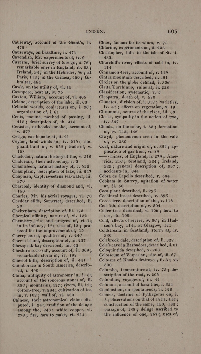 472 : Causeways, on basaltine, ii. 471 Cavendish, Mr. experiments of, iv. 9 Caverns, brief survey of foreign, ii. 76 ; remarkable ones in England, ib. 83 3 Ireland, 94; in the Hebrides, 963; at Paris, 113; in the Crimea, 460; Gi- braltar, 464 Cawk, on the utility of, vi. 15 Cawnpore, heat at, iv. 75 Caxton, William, account of, vi. 405 Celano, description of the lake, iii. 63 Celestial worlds, conjectures on, i. 363 organization of, i. 61 Cenis, mount, method of passing, ii. 413; description of, ib. 415 Cerastes, or hooded snake, account of, Vv. 577 Cerigo, earthquake at, ii. 21 Ceylon, land-winds in, iv. 2193; ele- phant hunt in, v. 6523 trade of, v. 128 Chetodon, natural history of the, v. 512 Chaldeats, their astronomy, i. 3 Chameleon, natural history of, v. 552 Champlain, description of lake, i ili, 247 Chapman, Capt. sweetens sea-water, iii. 370 Charcoal, identity of diamond and, vi. 150 Charles, Mr. his aérial voyages, vi. 70 Cheddar cliffs, Somerset, described, ii. 90 Cheltenham, description of, ili. 175 Chemical affinity, nature of, vi. 132 Chemistry, rise and progress of, vi. 13 in its infancy, 123 uses of, 135 pro- posal for the improvement of, 15 Cherry laurel, qualities of, v. 246 Cherso island, description of, ili. 237 Chesapeak bay described, iii. 43 Cheshire rock-salt, account of, ii. 369 5 remarkable storm in, iv. 182 Cheviot hills, description of, ii. 441 Chimboraco in South America, describ- ed, i. 490 China, antiquity of astronomy in, i. 53 account of the sonorous stones of, ts 386 3 mountains, 427 5 rivers, ii, 125 dotton-tree, Vv. 284; cultivation of tea in, v. 1023 wall af: vi. 480 Chinese, their dstrononiteal claims dis- puted, i. 343 tradition of the deluge among the, 248; white copper, vi. 279; fire, how to make, vi. 214 605 Chlorine, expériments on, ii. 208 Christopher, hills in the isle of St. ii. 433. Churchill’s river, effects of cold in, iv. 114 © Cinnamon-tree, account of, v. 119 Cintra mountain described, ii. 421 Circles on the globe defined, i. 306 Civita Turchinno, ruins at, ii. 258 Classification, systematic, v. 5 Cleopatra, death of, v. 580 Climates, division of, i. 312 3 varieties, iv. 423 effects on vegetation, v. 19 Clitumnus, source of the river, iii. 53 Clocks, sympathy in the action ae two, iv. 547 Clouds, on the solar, i. 533 fellatio of, iv. 143, 146 Clwyd, phenomenon seen in the vale of, iv. 550 Coal, nature and origin of, ii. 8245 ap- plication of gas from, vi. 89 ——- mines, of England, ii. 279 ; Ame- Tica, 3163 Scotland, 32435 Ireland, 329; general description of, 3373, accidents in, 844 Cobra de Capeilo described, v. 584 Cobham in Surrey, agitation of water at, ii. 50 Coca plant described, ii. 296 Cochineal insect described, v. 396 Cocoa-tree, description of the, v. 118 Cod-fish, description of, v. 504 Coffee-tree described, v. 1063; how to use, ib. 109 Cold, effects of severe, iv. 86; in Hud- son’s bay, 1143; at Glasguw, 121 Coldstream in Scotland, storm at, iv. 330 i Colebrook dale, description of, ii. 322 Cole’s cave in Barbadoes, described, ii. 81 Coloquintida described, v. 203 Colosseum of Vespasian, site of, iii, 67 Colossus of Rhodes destroyed, 11. 33 vi. 590 Columbo, temperature at, iv. 753; de- scription of the root, v. 205 Columbus, voyages of, iii. 44 Columns, account of basaltine, i. 354 Combustion, on spontaneous, vi. 128 Comets, doctrine of Pythagoras on, i. 8; observations on that of 1811, 1145 construction of the same, 130, 132; passage of, 138; deluge ascribed to the influence of one, 2573 uses of,