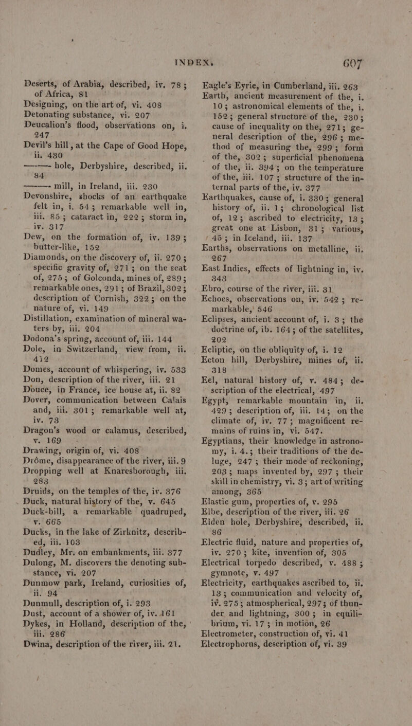 of Africa,.81 Designing, on the art of, vi. 408 Detonating substance, vi. 207 Deucalion’s flood, observations on, i, 247 Devil’s hill, at the Cape of Good Hope, ii. 430 ——-—- hole, Derbyshire, described, ii. 84 —-—- mill, in Ireland, iii. 230 Devonshire, shocks of an earthquake felt in, i, 543 remarkable well in, lil, 855 cataract in, 2225; storm in, iv. 317 Dew, on the formation of, iv. 1393 butter-like, 152 Diamonds, on the discovery of, ii. 2703 specific gravity of, 2715 on the seat of, 27553 of Golconda, mines of, 289; remarkable ones, 2913 of Brazil, 3023 description of Cornish, 3223 on the nature of, vi. 149 Distillation, examination of mineral wa- ters by, iii. 204 Dodona’s spring, account of, iii. 144 Dole, in Switzerland, view from, ii. 412 Domes, account of whispering, iv. 533 Don, description of the river, iii. 21 Douce, in France, ice house at, ii. 82 Dover, communication between Calais and, iii, 3013; remarkable well at, iv.°78 Dragon’s wood or calamus, ‘hg v. 169 Drawing, origin of, vi. 408 Dréme, disappearance of the river, ili. 9 Dropping well at Knaresborough, iii. 283 Druids, on the temples of the, iv. 376 Duck, natural history of the, v. 645 Duck-bill, a remarkable quadruped, v. 665 Ducks, in the lake of Zirknitz, describ- ed, iii. 103 Dudley, Mr. on embankments, iii. 377 Dulong, M. discovers the denoting sub- stance, vi. 207 Dunmow park, Ireland, curiosities of, ii. 94 Dunmull, description of, i. 293 Dust, account of a shower of, iv. 161 ili. 286 Dwina, description of the river, iii. 21. 607 Farth, ancient measurement of the, i, 105 astronomical elements of the, i. 1525 general structure of the, 230; cause of inequality on the, 271; ge- neral description of the, 2963; me- thod of measuring the, 299; form of the, 3025; superficial phenomena of the, ii. 83945 on the temperature of the, ili. 1073; structure of the in- ternal parts of the, iv. 377 Earthquakes, cause of, i. 3303 general history of, ii. 13 chronological list of, 125 ascribed to electricity, 13 5 great one at Lisbon, 313 vYarious, / 453 in Iceland, iit. 187 Earths, observations on metalline, ii. 267 East Indies, effects of lightning in, iv. 343 Ebro, course of the river, iii. 31 Echoes, observations on, iv. 5423; re- markable,' 546 Eclipses, ancient account of, i. 33; the doctrine of, ib. 1643 of the satellites, 202 ‘ Kcliptic, on the obliquity of, i. 12 Ecton hill, Derbyshire, mines of, ii. 318 Eel, natural history of, v. 484; de- scription of the electrical, 497 Egypt, remarkable mountain in, ii. 4293 description of, iii. 14; on the climate of, iv. 77; magnificent re- mains of ruins in, vi. 547. Egyptians, their knowledge in astrono- my, 1.4.3 their traditions of the de- luge, 247; their mode of reckoning, 203; maps invented by, 297; their skill in chemistry, vi. 3; art of writing among, 365 Elastic gun, properties of, v. 295 Elbe, description of the river, iii. 26 Elden hole, Derbyshire, described, ii, 86 Electric fluid, nature and properties of, iv. 2703 idee’ invention of, 305 Electrical “totpeda described, v. 488 3 gymnote, v. 497 Electricity, earthquakes ascribed to, ii. 133; communication and velocity of, iv. 2753; atmospherical, 297; of thun- der and lightning, 3003 in equili- brium, vi. 17 5 in motion, 26 Electrometer, construction of, vi. 41 Electrophorus, description of, vi. 39