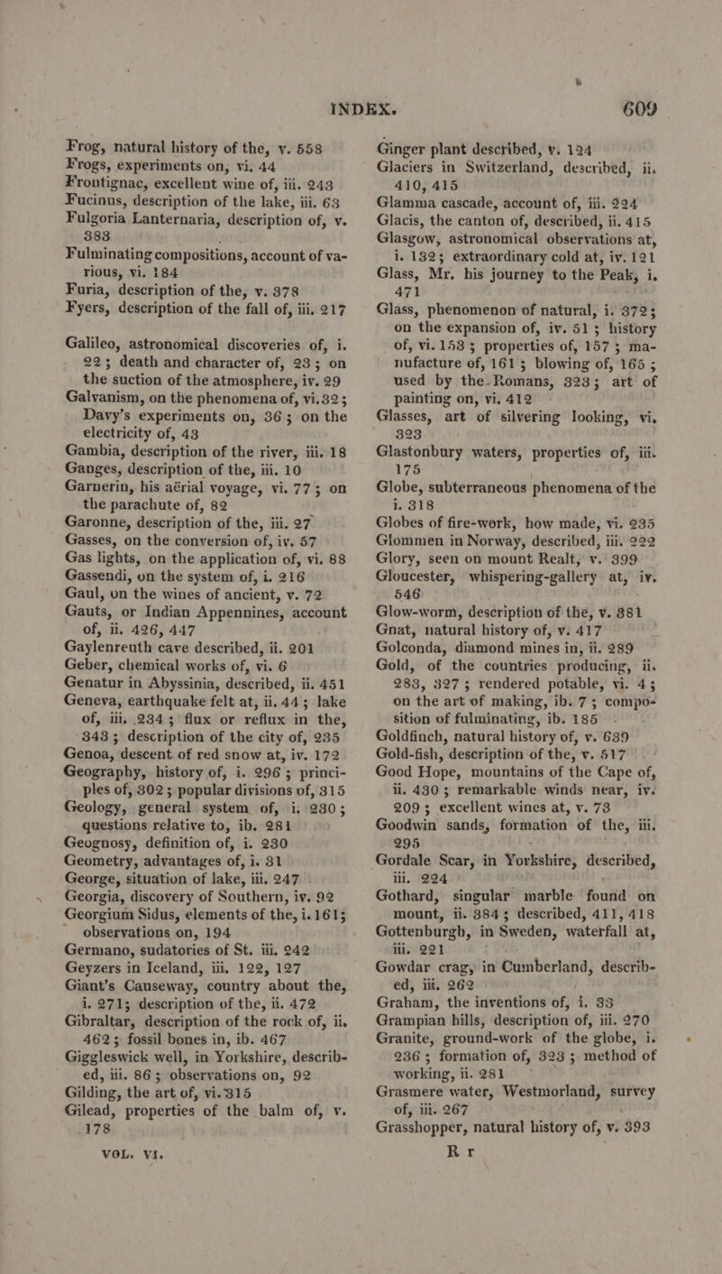 Frogs, experiments on, vi. 44 Frontignac, excellent wine of, iii. 243 Fucinus, description of the lake; ili. 63 Fulgoria Lanternaria, description of, v. 383 Fulminating compositions, account of va- rious, Vi. 184 Furia, description of the, v. 378 Fyers, description of the fall of, iii, 217 Galileo, astronomical discoveries of, i. 225; death and character of, 233; on the suction of the atmosphere, iv. 29 Galvanism, on the phenomena of, vi.32; Davy’s experiments on, 363 on the electricity of, 43 Gambia, description of the river, iii. 18 Ganges, description of the, iii. 10 Garnerin, his aérial voyage, vi. 77; on the parachute of, 82 Garonne, description of the, iii. 27 Gasses, on the conversion of, iv. 57 Gas lights, on the application of, vi. 88 Gassendi, on the system of, i. 216 Gaul, on the wines of ancient, v. 72 Gauts, or Indian Appennines, account of, ii, 426, 447 Gaylenreuth cave described, ii. 201 Geber, chemical works of, vi. 6 Genatur in Abyssinia, described, ii. 451 Geneva, earthquake felt at, ii. 44; lake of, ili, 2343 flux or reflux in the, 343 ; description of the city of, 235 Genoa, descent of red snow at, iv. 172 Geography, history of, i. 296 ; princi- ples of, 302; popular divisions of, 315 Geology, general system of, i, 230; questions relative to, ib, 281 Geognosy, definition of, i. 230 Geometry, advantages of, i. 31 George, situation of lake, ili, 247 . Georgia, discovery of Southern, iv. 92 Georgium Sidus, elements of the, i 1.1615 observations on, 194 Germano, sudatories of St. iii. 242 Geyzers in Iceland, iii, 122, 127 Giant’s Causeway, country about the, i, 271; description of the, ii. 472 Gibraltar, description of the rock of, ii. 4623 fossil bones in, ib. 467 Giggleswick well, in Yorkshire, describ- ed, lil. 863 observations on, 92 Gilding, the art of, vi.315 Gilead, properties of the balm of, v. 178 VOL. VI. 609 410, 415 Glamma cascade, account of, iii. 224 Glacis, the canton of, described, ii. 415 Glasgow, astronomical observations at, i. 1825 extraordinary cold at, iv. 121 Glass, Mr, his journey to the Peak, is 471 Glass, phenomenon of natural, i. 372; on the expansion of, iv. 513 history of, vi. 153 5 properties of, 157 3 ma- nufacture of, 1615 blowing of, 165 ; used by the-Romans, 323; art of painting on, vi. 412 323 Glastonbury waters, properties of, iii. 175 Globe, subterraneous phenomena of the i, 318 Globes of fire-work, how made, vi. 235 Glommen in Norway, described, iii. 222 Glory, seen on mount Realt, v. 399 Gloucester, whispering-gallery at, iv. 546 Glow-worm, description of the, v. 381 Gnat, natural history of, v. 417 Golconda, diamond mines in, ii. 289 Gold, of the countries producing, ii. 283, 3275 rendered potable, vi. 45 on the art of making, ib. 7; compo- sition of fulminating, ib. 185 Goldfinch, natural history of, vy. 639 Gold-fish, description of the, v. 517 Good Hope, mountains of the Cape of, ii. 430; remarkable winds near, iv. 209; excellent wines at, v. 73 Goodwin sands, formation of the, ili. 295 Gordale Scar, in Yorkshire, described, ili, 224 Gothard, singular marble found on mount, ii. 3845 described, 411, 418 Gottenburgh, in Sweden, waterfall at, iii. 221 Gowdar crag, in ssn gy. describ- ed, ili, 262 Graham, the inventions of,  33 Grampian hills, description of, iii. 270 Granite, ground-work of the globe, i. 236; formation of, 323 ; method of working, ii. 281 Grasmere water, Westmorland, survey of, ili. 267 , Grasshopper, natural history of, v. 393 Har