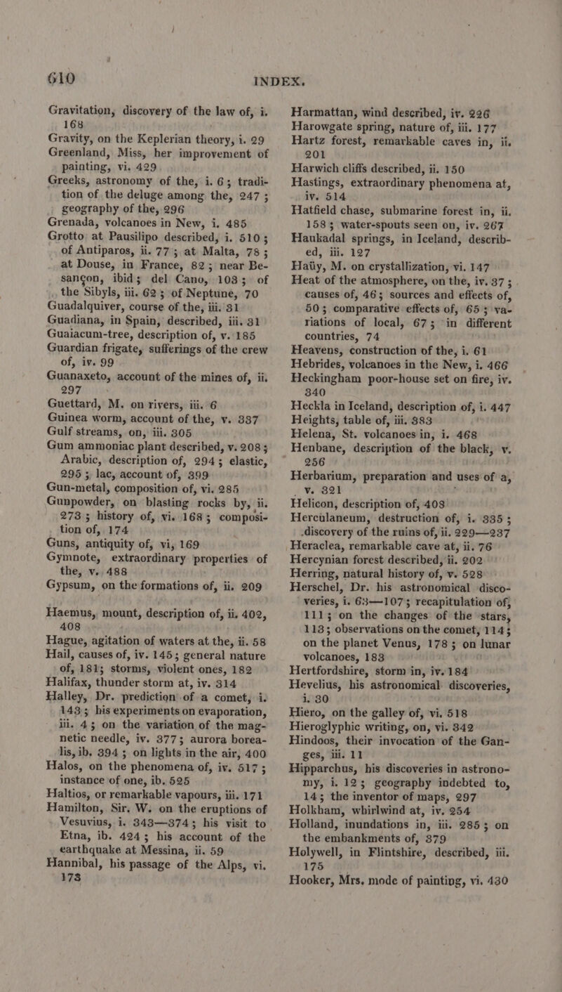 610 Gravitation, discovery of the law of, i. 168 Gravity, on the Keplerian sPassin yi 1. 29 Greenland, Miss, her improvement of painting, vi. 429 Greeks, astronomy of the, i. 6; tradi- tion of the deluge among the, 247 ; geography of the, 296 Grenada, volcanoes in New, i. 485 Grotto at Pausilipo described, i. 5105 of Antiparos, ii. 77; at Malta, 78 ; at Douse, in France, 82; near Be- sangon, ibid; del Cano, 1033. of the Sibyls, itig 623; of Neptune, 70 Guadalquiver, course of the, iii.’ 31 Guadiana, in Spain, described, iii. 31 Guaiacum-tree, description of, v./185 Guardian frigate, sufferings of the crew of, iv. 99 Guanaxeto, account of the mines of, ii. 297 Guettard, M. on rivers, iii. 6 Guinea worm, account of the, v. 337 Gulf streams, on, iii. 305 Gum ammoniac plant described, v. 208; Arabic, description of, 294; elastic, 295 ;, lac, account of, 399 Gun-metal, composition of, vi. 285 Gunpowder, on blasting “rocks by, ii. 273 ; history of, vi. 1685; composi- tion off 174 Guns, antiquity of, vi, 169 Gymnote, extraordinary properties of the, v. 488 Gypsum, on the formations of, ii. 209 Haemus, mount, description of, ii, 402, 408 Hague, agitation of waters at the, i ii. 58 Hail, causes of, iv. 145; general nature df 181; storms, violent ones, 182 Halifax, thunder storm at, iv. 314 Halley, Dr. prediction of a comet, i. 143; his experiments on evaporation, iii. 45 on the variation of the mag- netic needle, iv. 3773 aurora boita- lis, ib, 394 5 on lights in the air, 400 Halos, on the phenomena of, iv. 517 ; instance of one, ib. 525 Haltios, or remarkable vapours, iii. 171 Hamilton, Sir. W. on the eruptions of Vesuvius, i. 343—374; Etna, ib. 4243 his account of the earthquake at Messina, ii. 59 Hannibal, his passage of the Alps, vi. 173 Harmattan, wind described, iv. 296 Harowgate spring, nature of, iii. 177 Hartz forest, remarkable caves in, ii. 201 Harwich cliffs described, ii. 150 Hastings, extraordinary phenomena at, iv. 514 Hatfield chase, submarine forest in, ii. 1585 water-spouts seen on, iv. 267 Haukadal springs, in Iceland, describ- ed, iii. 127 Haiiy, M. on crystallization, vi. 147 Heat of the atmosphere, on the, iv. 37 ; causes of, 46; sources and effects of, 503 comparative effects of, 65 5 va- riations of local, 673 in different countries, 74 . Heavens, construction of the, i. 61 Hebrides, voleanoes in the New, i. 466 Heckingham poor-house set on fire, iv. 340 Heckla in Iceland, description of, i. 447 Heights, table of, iii. 383 Helena, St. volcanoes in, i. 468 Henbane, description of the black, v. 256 Herbarium, preparation and ‘uses of a, _v. 821 Helicon, description of, 403. Herculaneum, destruction of, i. 335 ; -discovery of the ruins of, ii. 229—237 Heraclea, remarkable cave at, ii. 76 Hercynian forest described, ii. 202 Herring, natural history of, v. 528 Herschel, Dr. his astronomical disco- veries, i. 683—1073 recapitulation of, 1115; on the changes of the stars, 113; observations on the comet, 114 5 on the planet Venus, 1785 on lunar volcanoes, 183 Hertfordshire, storm in, iv. 184 Hevelius, his astronomical discoveries, i. 80 Hiero, on the galley of, vi. 518 Hieroglyphic writing, on, vi. 342 Hindoos, their invocation of the Gan- ges, ili. 11 Hipparchus, his discoveries in astrono- my, i. 125 geography indebted to, 143; the inventor of maps, 297 Holkham, whirlwind at, iv. 254 Holland, inundations in, iii. 2853 on the embankments of, 879 Holywell, in Flintshire, described, iii. 175