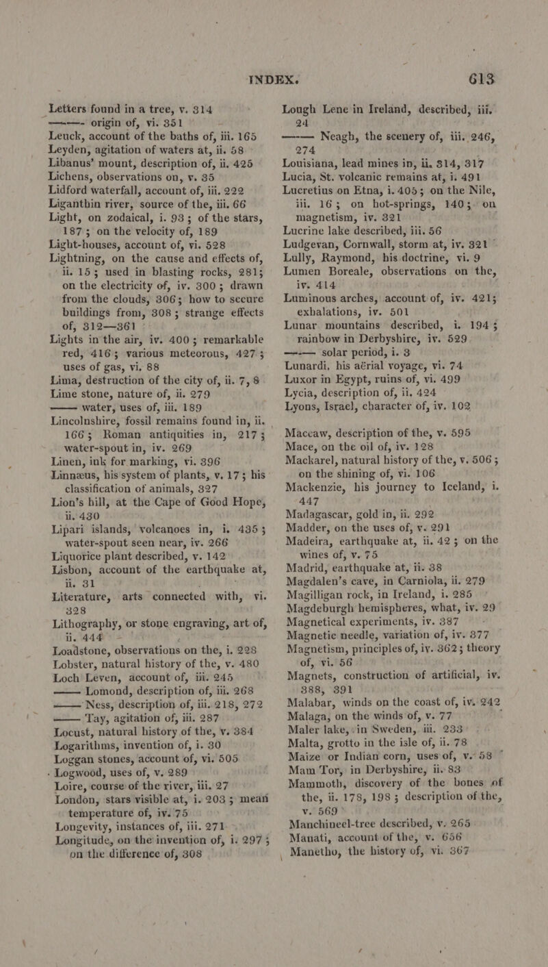 “—+—- origin of, vi. 351 Leuck, account of the baths of, iii. 165 Leyden, agitation of waters at, ii. 58 Libanus’ mount, description of, ii. 425 Lichens, observations on, v. 35 Lidford waterfall, account of, iii. 222 Liganthin river, source of the, iii. 66 Light, on zodaical, i. 93; of the stars, 1875; on the velocity of, 189 Light-houses, account of, vi. 528 Lightning, on the cause and effects of, il, 153 used in blasting rocks, 281; on the electricity of, iv. 300; drawn from the clouds, 306; how to secure buildings from, 308; strange effects of, 312—361 Lights in the air, iv. 4003; remarkable red, 4165 various meteorous, 427 3 uses of gas, vi. 88 Lima, destruction of the city of, ii. 7, 8 Lime stone, nature of, ii. 279 water, uses of, ili. 189 166; Roman antiquities in, water-spout in, iv. 269 Linen, ink for marking, vi. 396 Linneus, his system of plants, v. 173 his classification of animals, 327 Lion’s hill, at the Cape of Good Hope, ii. 430 Lipari islands, volcanoes in, i. 435 water-spout seen near, iv. 266 Liquorice plant described, vy. 142 Lisbon, account of the ‘earthquake at, lie 31 Literature, 328 Lithography, or stone engraving, art of, li. 444 Loadstone, observations on the, i, 228 Lobster, natural history of the, v. 480 Loch Leven, account of, ii. 245 Lomond, description of, iii, 268 ——— Ness, description of, iii. 218, 272 Tay, agitation of, ili. 287 Locust, natural history of the, v. 384 Logarithms, invention of, i. 30 Loggan stones, account of, vi. 505 - Logwood, uses of, v. 289 Loire, course of the river, iii. 27 London, stars visible at, i. 203 5 mean temperature of, iv.'75 Longevity, instances of, iii. 271 Longitude, on the invention of, 1. 2975 on the difference of, 308 2173 arts connected with, vi. 613 Q4 —-— Neagh, the scenery of, iii, 246, 274 Louisiana, lead mines in, ii. 8314, 317 Lucia, St. volcanic remains at, i. 491 Lucretius on Etna, i.405; on the Nile, ili, 163 on hot-springs, 14035. on magnetism, iv. 321 Lucrine lake described, iii. 56 Ludgevan, Cornwall, storm at, iv. 321 © Lully, Raymond, his doctrine, vi. 9 Lumen Boreale, observations on the, iv. 414 : Luminous arches, account of, iv. 4215 exhalations, iv. 501 Lunar. mountains described, i. rainbow in Derbyshire, iv. 529 —-— solar period, i. 3 Lunardi, his aérial voyage, vi. 74 Luxor in Egypt, ruins of, vi. 499 Lycia, description of, il, 424 Lyons, Israe}, character of, iv. 102 194 ; Maccaw, description of the, v. 595 Mace, on the oil of, iv. 128 Mackarel, natural history of the, v. 506 5 on the shining of, vi. 106 Mackenzie, his journey to Iceland, i. 447 Madagascar, gold in, ii. 292 Madder, on the uses of, v. 291 Madeira, earthquake at, ii. 42 3 on the wines of, v. 75. Madrid, earthquake at, ii. 38 Magdalen’s cave, in Carniola, ii. 279 Magilligan rock, in Ireland, i. 285 Magdeburgh hemispheres, what, iv. 29 Magnetical experiments, iv. 387 Magnetic needle, variation of, iv. 377 Magnetism, principles of, iy. 362; theory of, vi. 56 Magnets, construction of artificial, iv. 388, 391 Malabar, winds on the dae of, iv. 242 Malaga, on the winds of, v. 77 Maler lake, .in Sweden, ii. 233 Malta, grotto in the isle of, ii. 78 Maize or Indian corn, uses of, v.58 ° Mam Tor, in Derbyshire, ii. 83 Mammoth, discovery of the bones of the, ii. 178, 198 3 description of the, v. 569° Manchineel-tree described, v. 265 Manati, account of the, v. 656 Manetho, the history of, vi. 367