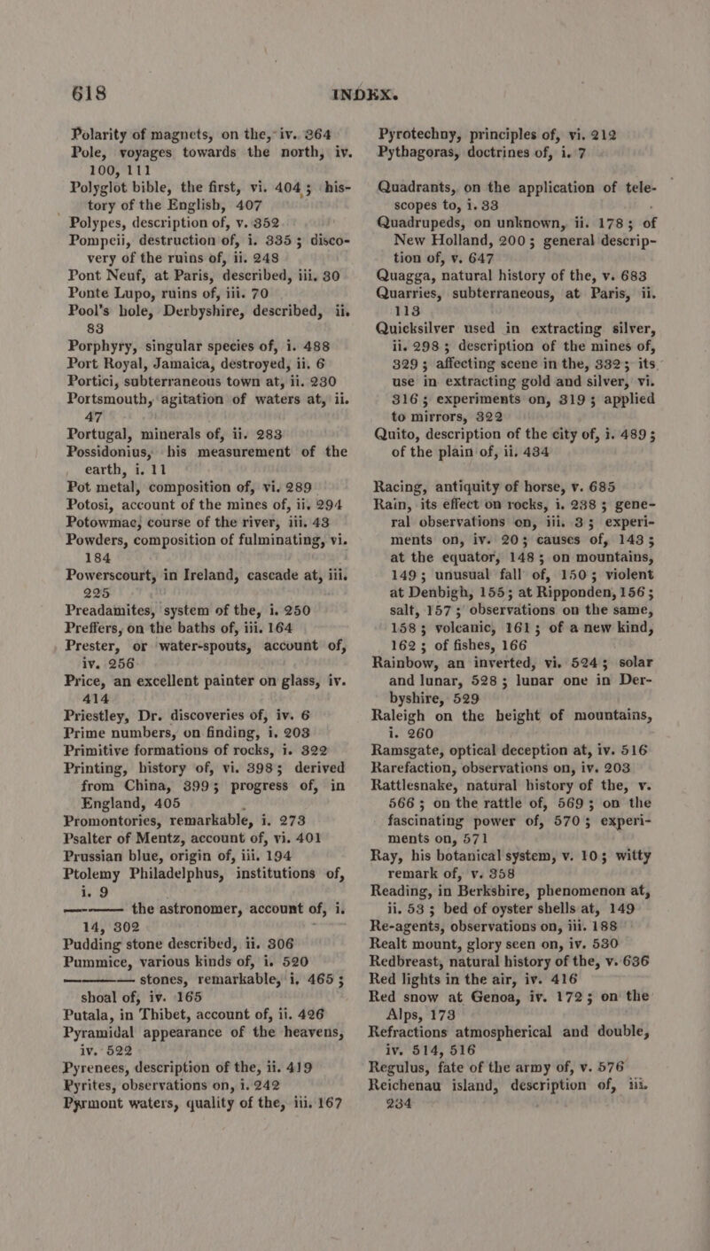 Polarity of magnets, on the,°iv.. 364 Pole, voyages towards the north, iv. 100, 111 Polyglot bible, the first, vi. 404 5 tory of the English, 407 Polypes, description of, v. 352 Pompeii, destruction of, i. 3355 disco- very of the ruins of, ii. 248 Pont Neuf, at Paris, described, iii. 30 Ponte Lupo, ruins of, iii. 70 Pool’s hole, Derbyshire, described, ii. 83 Porphyry, singular species of, 1. 488 Port Royal, Jamaica, destroyed, ii. 6 Portici, subterraneous town at, ii. 230 Portsmouth, agitation of waters at, ii. 47 i Portugal, minerals of, ii. 283 Possidonius, his measurement of the earth, i. 11 Pot metal, composition of, vi. 289. Potosi, account of the mines of, ii, 294 Potowmac, course of the river, iii. 43 Powders, composition of fulminating, vi. 184 Powerscourt, in Ireland, cascade at, iii. 225 Preadamites, system of the, i. 250 Preffers, on the baths of, iii. 164 Prester, or water-spouts, account of, iv. 256 Price, an excellent painter on glass, iv. 414 Priestley, Dr. discoveries of, iv. 6 Prime numbers, on finding, i. 203 Primitive formations of rocks, i. 322 Printing, history of, vi. 3985 derived from China, 3993 progress of, in England, 405 Promontories; remarkable, i, 273 Psalter of Mentz, account of, vi. 401 Prussian blue, origin of, iii. 194 Ptolemy Philadelphus, institutions of, i. 9 —--———- the astronomer, account of, 1. i. 14, 302 Pudding stone described, ii. 306 Pummice, various kinds of, i. 520 — stones, remarkable, i, 465 3 shoal of, iv. 165 Putala, in Thibet, account of, ii. 426 Pyramidal appearance of the heavens, iv. 522 Pyrenees, description of the, ii. 419 Pyrites, observations on, 1. 242 Pyrmont waters, quality of the, iii. 167 his- et Pyrotechny, principles of, vi. 212 Pythagoras, doctrines of, i. 7 Quadrants, on the application of tele- scopes to, i. 83 Quadrupeds, on unknown, ii. 1783 ét New Holland, 2003; general descrip- tion of, v. 647 Quagga, natural history of the, v. 683 Quarries, subterraneous, at Paris, ii. 113 Quicksilver used in extracting silver, ii. 298 3 description of the mines of, 329; affecting scene in the, 332; its. use in extracting gold and silver, vi. 316; experiments on, 3193 applied to mirrors, 322 Quito, description of the city of, 1. 489 ; of the plain of, ii, 434 Racing, antiquity of horse, v. 685 Rain, its effect on rocks, i. 238 5 gene- ral observations on, iii. 33 experi- ments on, iv. 203 causes of, 143 5 at the equator, 148; on mountains, 149; unusual fall of, 1505 violent at Denbigh, 155; at Ripponden, 156 ; salt, 157; observations on the same, 1583 volcanic, 161; of a new kind, 162 3; of fishes, 166 Rainbow, an inverted, vi. 5245 solar and lunar, 528; lunar one in Der- byshire, 529 Raleigh on the height of mountains, i. 260 Ramsgate, optical deception at, iv. 516 Rarefaction, observations on, iv. 203 Rattlesnake, natural history of the, v. 566 5 on the rattle of, 5695 on the fascinating power of, 5705 experi- ments on, 571 Ray, his botanical system, v. 103 witty remark of, v. 358 Reading, in Berkshire, phenomenon at, ii. 53 5 bed of oyster shells at, 149 Re-agents, observations on, iil. 188 Realt mount, glory seen on, iv. 530 Redbreast, natural history of the, v. 636 Red lights in the air, iv. 416 Red snow at Genoa, iv. 1725 on the Alps, 173 Refractions atmospherical and double, iv. 514, 516 Regulus, fate of the army of, v. 576 Reichenau island, description of, ii. 234